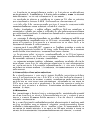 37
-Las demandas de los sectores indígenas y populares por la atención de una educación con
pertinencia cultural y de calidad dentro de la visión indígena, del ser y pensar con identidad
cultural fortalecida y con alto espíritu de autoestima de cada persona.
-Las experiencias de aplicación y resultados de los procesos de EIB, sobre los contenidos,
procesos pedagógicos, formación de RRHH y diseño de políticas educativas en general.
-La revisión crítica de las experiencias pasadas y recientes de innovación educativa nacionales
que dejaron huellas para mejorar la eficiencia y eficacia de la educación.
-Estudios, investigaciones y análisis políticos, sociológicos, históricos, pedagógicos y
antropológicos, realizados para analizar la problemática del saber indígena, sus características y
potencialidades a las experiencias llevadas a cabo en el pasado y al rol educativo que compete a
las familias y comunidades.
-Las experiencias de educación desarrolladas por las unidades educativas, por las ONGs y por
organismos indígenas especializados, como los CEPOs, sobre las necesidades de una educación
propia, el levantamiento, la recuperación y la sistematización de los saberes locales y las
iniciativas en la formación de políticas educativas.
-La propuesta de la nueva LEB-ASEP, en cuanto a sus finalidades, propósitos, principios de
participación comunitaria, los objetivos del sistema regular de enseñanza y las orientaciones
gestión dirigidas al funcionamiento y a la organización del sistema educativo.
-Los documentos de análisis y propuestas curriculares elaborados por los CEPOs, en los que se
plantean las bases del presente diseño, fueron pensadas y planteadas por miembros de base de
las comunidades indígenas, de tierras altas y bajas de Bolivia.
-Los enfoques de las nuevas tradiciones pedagógicas, especialmente las referidas a la relación
entre cultura y escuela, desarrollo y educación, aprendizaje instructivo y aprendizaje expansivo,
así como la participación de la comunidad en la gestión escolar, a la construcción de diseños
curriculares con pertinencia cultural y relevancia social y las nuevas tendencias en la formación
de los maestros.
6.5. Características del currículum regionalizado
De la misma forma que en el punto anterior, teniendo definido las características curriculares
dentro de los lineamientos curriculares de las NPIOs se ha decidido fortalecer las mismas, en el
propósito de distinguirse de las demás propuestas curriculares que puedan existir frente al
currículo base, así como los currículos contextualizados y diversificados en cada uno de las
NPIOs, entre estas características mencionamos a los siguientes: comunitario, productivo-
territorial, intra intercultural y plurilingüe, descolonizadora, científica-técnica-tecnológica,
espiritual y de calidad.
6.5.1 Comunitario
Esta característica en su diseño, así como en su implementación y seguimiento debe ser puntal
para la participación de los miembros de la comunidad educativa, en el propósito de que se
muestre la incidencia del poder de decisión, apoyado en el desarrollo y logro de resultados de
actividades complementarias.
En su proyección sociopolítica su finalidad es contribuir a la conformación de un régimen social
en el que los individuos basan sus acciones de reciprocidad y complementariedad de deberes,
solidaridad, trabajo, responsabilidad colectiva y equilibrio en busca del bien para todos. En esa
perspectiva, las unidades educativas y los maestros del SEP, están obligados a mostrar su
carácter pluralista y democrático, de responsabilidad colectiva con la educación y la sociedad.
 