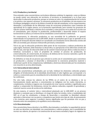 38
6.5.2 Productivo y territorial
Para entender estas características curriculares debemos enfatizar lo siguiente: como ya dijimos
no puede existir una educación sin territorio, el territorio es fundamental y es la base para
desarrollar la educación productiva, porque se orienta no solo a la complementación de la teoría
y la práctica, sino apunta a alcanzar, la conciencia productiva en el individuo, de esta manera con
el enfoque pedagógico actual se da énfasis al modo de vida del estudiante; en los requerimientos,
demandas y necesidades de las diferentes zonas de vocaciones productivas como contextos de
aprendizaje de la región aimara; en la formación especializada, para orientar los proyectos de
vida de carácter individual y colectivo de la sociedad; y como proceso en la unión de la acción con
el conocimiento, para alcanzar la producción, productividad y desarrollo dentro el espacio
territorial de la cultura y el entorno de los estudiantes a nivel material e intelectual.
En consecuencia, la educación productiva es una necesidad de la población en general,
materializada en la propuesta de la LEB-ASEP, donde se puntualiza que lo que se aprende en los
centros de formación docente deberá ser socializado con estudiantes de los diferentes niveles del
SEP y la sociedad, para alcanzar el desarrollo personal y comunitario
Tal es así, que la educación productiva debe partir de las vocaciones y cadenas productivas de
cada región. Asimismo, debe fomentar su desarrollo y su apropiación en los diferentes niveles del
SEP. Es más, este tipo de educación debe ser de carácter transversal que afecte a todas las áreas o
temáticas curriculares y tiene el propósito de orientar el proceso de producción, de
comercialización, de conservación, de manejo y de defensa de los recursos naturales a partir de
los conocimientos propios de los estudiantes.
En definitiva se trata de un proceso que articula la acción con el conocimiento para convertirse
en producción y alcanzar el desarrollo y mínimamente la conciencia productiva material e
intelectual a partir de las competencias, habilidades y destrezas demostradas por los estudiantes
con vocación en un área determinada.
6.5.3 Intracultural-intercultural
Estas dos características actitudinales, por un lado, vitalizan los elementos culturales propios
dirigidos al fortalecimiento de la identidad, devolviendo el valor legítimo que corresponde a la
cultura y cosmovisión para la consolidación de la identidad de los individuos y colectividades que
las conforman.
Por otro lado, colocan los saberes de las NPIOs en el centro de su dinámica y de su
funcionamiento dando apertura a conocimientos no indígenas con los cuales interactúa, se
complementa, revitaliza y negocia con el propósito de crear nuevos sentidos y significados para
explicar y comprender los fenómenos, recrear los saberes culturales, expandir el aprendizaje y
construir nuevos cursos de acción en los individuos.
De esta manera, el carácter intra e intercultural planteado por la LEB-ASEP, es un proceso
dinámico y constante que se distribuye a lo largo de todos los niveles, ciclos y modalidades del
SEP, en el que los estudiantes, a tiempo de desarrollar y consolidar su identidad cultural,
aprenden a interactuar con sus pares y compañeros que tienen otro tipo de vida, de pensamiento
y de creencias, para negociar y producir nuevos significados que les permitan vivir en paz y
armonía entre sus semejantes y en equilibrio con la naturaleza.
6.5.4 Descolonizador
Esta característica busca devolver a las NPIOs, discriminados y excluidos, la capacidad de ejercer
no solo sus derechos con identidad, con conocimientos y saberes propios, sino la posibilidad de
recrear sus saberes, de aportar a la construcción de una nueva sociedad y lograr un régimen sin
 