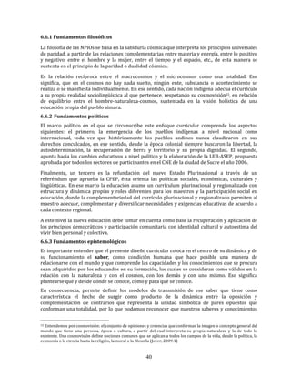 40
6.6.1 Fundamentos filosóficos
La filosofía de las NPIOs se basa en la sabiduría cósmica que interpreta los principios universales
de paridad, a partir de las relaciones complementarias entre materia y energía, entre lo positivo
y negativo, entre el hombre y la mujer, entre el tiempo y el espacio, etc., de esta manera se
sustenta en el principio de la paridad o dualidad cósmica.
Es la relación recíproca entre el macrocosmos y el microcosmos como una totalidad. Eso
significa, que en el cosmos no hay nada suelto, ningún ente, substancia o acontecimiento se
realiza o se manifiesta individualmente. En ese sentido, cada nación indígena adecua el currículo
a su propia realidad sociolingüística al que pertenece, respetando su cosmovisión15, en relación
de equilibrio entre el hombre-naturaleza-cosmos, sustentada en la visión holística de una
educación propia del pueblo aimara.
6.6.2 Fundamentos políticos
El marco político en el que se circunscribe este enfoque curricular comprende los aspectos
siguientes: el primero, la emergencia de los pueblos indígenas a nivel nacional como
internacional, toda vez que históricamente los pueblos andinos nunca claudicaron en sus
derechos conculcados, en ese sentido, desde la época colonial siempre buscaron la libertad, la
autodeterminación, la recuperación de tierra y territorio y su propia dignidad. El segundo,
apunta hacia los cambios educativos a nivel político y la elaboración de la LEB-ASEP, propuesta
aprobada por todos los sectores de participantes en el CNE de la ciudad de Sucre el año 2006.
Finalmente, un tercero es la refundación del nuevo Estado Plurinacional a través de un
referéndum que aprueba la CPEP, ésta orienta las políticas sociales, económicas, culturales y
lingüísticas. En ese marco la educación asume un currículum plurinacional y regionalizado con
estructura y dinámica propias y roles diferentes para los maestros y la participación social en
educación, donde la complementariedad del currículo plurinacional y regionalizado permiten al
maestro adecuar, complementar y diversificar necesidades y exigencias educativas de acuerdo a
cada contexto regional.
A este nivel la nueva educación debe tomar en cuenta como base la recuperación y aplicación de
los principios democráticos y participación comunitaria con identidad cultural y autoestima del
vivir bien personal y colectiva.
6.6.3 Fundamentos epistemológicos
Es importante entender que el presente diseño curricular coloca en el centro de su dinámica y de
su funcionamiento el saber, como condición humana que hace posible una manera de
relacionarse con el mundo y que comprende las capacidades y los conocimientos que se procura
sean adquiridos por los educandos en su formación, los cuales se consideran como válidos en la
relación con la naturaleza y con el cosmos, con los demás y con uno mismo. Eso significa
plantearse qué y desde dónde se conoce, cómo y para qué se conoce.
En consecuencia, permite definir los modelos de transmisión de ese saber que tiene como
característica el hecho de surgir como producto de la dinámica entre la oposición y
complementación de contrarios que representa la unidad simbólica de pares opuestos que
conforman una totalidad, por lo que podemos reconocer que nuestros saberes y conocimientos
15 Entendemos por cosmovisión: el conjunto de opiniones y creencias que conforman la imagen o concepto general del
mundo que tiene una persona, época o cultura, a partir del cual interpreta su propia naturaleza y la de todo lo
existente. Una cosmovisión define nociones comunes que se aplican a todos los campos de la vida, desde la política, la
economía o la ciencia hasta la religión, la moral o la filosofía (Jover, 2009:1)
 