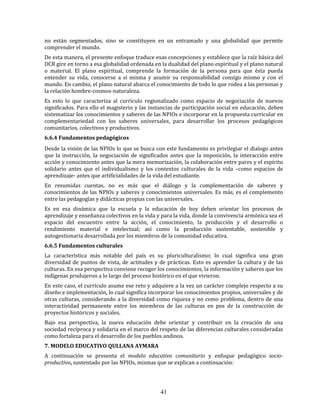 41
no están segmentados, sino se constituyen en un entramado y una globalidad que permite
comprender el mundo.
De esta manera, el presente enfoque traduce esas concepciones y establece que la raíz básica del
DCR gire en torno a esa globalidad ordenada en la dualidad del plano espiritual y el plano natural
o material. El plano espiritual, comprende la formación de la persona para que ésta pueda
entender su vida, conocerse a sí misma y asumir su responsabilidad consigo mismo y con el
mundo. En cambio, el plano natural abarca el conocimiento de todo lo que rodea a las personas y
la relación hombre-cosmos-naturaleza.
Es esto lo que caracteriza al currículo regionalizado como espacio de negociación de nuevos
significados. Para ello el magisterio y las instancias de participación social en educación, deben
sistematizar los conocimientos y saberes de las NPIOs e incorporar en la propuesta curricular en
complementariedad con los saberes universales, para desarrollar los procesos pedagógicos
comunitarios, colectivos y productivos.
6.6.4 Fundamentos pedagógicos
Desde la visión de las NPIOs lo que se busca con este fundamento es privilegiar el dialogo antes
que la instrucción, la negociación de significados antes que la imposición, la interacción entre
acción y conocimiento antes que la mera memorización, la colaboración entre pares y el espíritu
solidario antes que el individualismo y los contextos culturales de la vida –como espacios de
aprendizaje- antes que artificialidades de la vida del estudiante.
En resumidas cuentas, no es más que el diálogo y la complementación de saberes y
conocimientos de las NPIOs y saberes y conocimientos universales. Es más, es el complemento
entre las pedagogías y didácticas propias con las universales.
Es en esa dinámica que la escuela y la educación de hoy deben orientar los procesos de
aprendizaje y enseñanza colectivos en la vida y para la vida, donde la convivencia armónica sea el
espacio del encuentro entre la acción, el conocimiento, la producción y el desarrollo o
rendimiento material e intelectual; así como la producción sustentable, sostenible y
autogestionaria desarrollada por los miembros de la comunidad educativa.
6.6.5 Fundamentos culturales
La característica más notable del país es su pluriculturalismo; lo cual significa una gran
diversidad de puntos de vista, de actitudes y de prácticas. Esto es aprender la cultura y de las
culturas. En esa perspectiva conviene recoger los conocimientos, la información y saberes que los
indígenas produjeron a lo largo del proceso histórico en el que vivieron.
En este caso, el currículo asume ese reto y adquiere a la vez un carácter complejo respecto a su
diseño e implementación, lo cual significa incorporar los conocimientos propios, universales y de
otras culturas, considerando a la diversidad como riqueza y no como problema, dentro de una
interactividad permanente entre los miembros de las culturas en pos de la construcción de
proyectos históricos y sociales.
Bajo esa perspectiva, la nueva educación debe orientar y contribuir en la creación de una
sociedad recíproca y solidaria en el marco del respeto de las diferencias culturales consideradas
como fortaleza para el desarrollo de los pueblos andinos.
7. MODELO EDUCATIVO QULLANA AYMARA
A continuación se presenta el modelo educativo comunitario y enfoque pedagógico socio-
productivo, sustentado por las NPIOs, mismas que se explican a continuación:
 