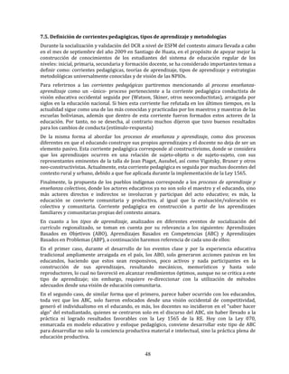 48
7.5. Definición de corrientes pedagógicas, tipos de aprendizaje y metodologías
Durante la socialización y validación del DCR a nivel de ESFM del contexto aimara llevada a cabo
en el mes de septiembre del año 2009 en Santiago de Huata, en el propósito de apoyar mejor la
construcción de conocimientos de los estudiantes del sistema de educación regular de los
niveles: inicial, primaria, secundaria y formación docente, se ha considerado importantes temas a
definir como: corrientes pedagógicas, teorías de aprendizaje, tipos de aprendizaje y estrategias
metodológicas universalmente conocidas y de visión de las NPIOs.
Para referirnos a las corrientes pedagógicas partiremos mencionando al proceso enseñanza-
aprendizaje como un –único- proceso perteneciente a la corriente pedagógica conductista de
visión educativa occidental seguida por (Watson, Skiner, otros neoconductistas), arraigada por
siglos en la educación nacional. Si bien esta corriente fue refutada en los últimos tiempos, en la
actualidad sigue como una de las más conocidas y practicadas por los maestros y maestras de las
escuelas bolivianas, además que dentro de esta corriente fueron formados estos actores de la
educación. Por tanto, no se desecha, al contrario muchos dijeron que tuvo buenos resultados
para los cambios de conducta (estímulo-respuesta)
De la misma forma al abordar los procesos de enseñanza y aprendizaje, como dos procesos
diferentes en que el educando construye sus propios aprendizajes y el docente no deja de ser un
elemento pasivo. Esta corriente pedagógica corresponde al constructivismo, donde se considera
que los aprendizajes ocurren en una relación de sujeto-objeto o de sujeto-sujeto, con sus
representantes eminentes de la talla de Jean Piaget, Ausubel, así como Vigotsky, Bruner y otros
neo-constructivistas. Actualmente, esta corriente pedagógica es seguida por muchos docentes del
contexto rural y urbano, debido a que fue aplicada durante la implementación de la Ley 1565.
Finalmente, la propuesta de los pueblos indígenas corresponde a los procesos de aprendizaje y
enseñanza colectivos, donde los actores educativos ya no son solo el maestro y el educando, sino
más actores directos e indirectos se involucran y participan del acto educativo; es más, la
educación se convierte comunitaria y productiva, al igual que la evaluación/valoración es
colectiva y comunitaria. Corriente pedagógica en construcción a partir de los aprendizajes
familiares y comunitarias propias del contexto aimara.
En cuanto a los tipos de aprendizaje, analizados en diferentes eventos de socialización del
currículo regionalizado, se toman en cuenta por su relevancia a los siguientes: Aprendizajes
Basados en Objetivos (ABO), Aprendizajes Basados en Competencias (ABC) y Aprendizajes
Basados en Problemas (ABP), a continuación haremos referencia de cada uno de ellos:
En el primer caso, durante el desarrollo de los eventos clase y por la experiencia educativa
tradicional ampliamente arraigada en el país, los ABO, solo generaron acciones pasivas en los
educandos, haciendo que estos sean responsivos, poco activos y nada participantes en la
construcción de sus aprendizajes, resultando mecánicos, memorísticos y hasta solo
reproductores, lo cual no favoreció en alcanzar rendimientos óptimos, aunque no se critica a este
tipo de aprendizaje; sin embargo, requiere re-direccionar con la utilización de métodos
adecuados desde una visión de educación comunitaria.
En el segundo caso, de similar forma que el primero, parece haber ocurrido con los educandos,
toda vez que los ABC, solo fueron enfocados desde una visión occidental de competitividad,
generó el individualismo en el educando, es más, los docentes no incidieron en el “saber hacer
algo” del estudiantado, quienes se centraron solo en el discurso del ABC, sin haber llevado a la
práctica ni logrado resultados favorables con la Ley 1565 de la RE. Hoy con la Ley 070,
enmarcada en modelo educativo y enfoque pedagógico, conviene desarrollar este tipo de ABC
para desarrollar no solo la conciencia productiva material e intelectual, sino la práctica plena de
educación productiva.
 
