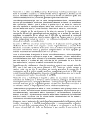 49
Finalmente, en el último caso el ABP, es un tipo de aprendizaje reciente que se incorpora en el
marco de los cambios educativos y la construcción del currículo regionalizado, debido a que éste
induce al educando a reconocer problemas y solucionar las mismas con una visión global en el
contexto donde hay obstáculos, dificultades, problemas y necesidades sociales.
Estos tres tipos de aprendizajes ABO, ABC y ABP, corresponde en su atención a diferentes grupos
etarios al que pertenecen los estudiantes. Igualmente corresponde analizarlas con detenimiento
estos aprendizajes, debido a que el primero, es posible aplicar en educación comunitaria
vocacional, en cambio, el segundo se adecua a la educación comunitaria productiva y el último se
orienta a la educación superior (educación técnica, formación de maestros y universidades)
Esto fue ratificado por los participantes de los diferentes eventos de discusión sobre la
construcción del currículo regionalizado, quienes sugirieron que se aplique los tres tipos de
aprendizaje en educación, dijeron además que el ABC debe ser transversal, y considerada
holística con involucramiento de todos los actores educativos. Aunque, para otros conviene
adoptar los tipos de aprendizaje por objetivos y por problemas, considerando el desarrollo de las
mismas, de acuerdo a los niveles educativos.
En cuanto a ABP tiene una directa correspondencia con la educación superior, porque los
estudiantes de esos niveles están obligados a asumir responsablemente la solución de las
dificultades, necesidades y problemas de desarrollo comunal, mediante la ejecución de proyectos
productivos comunitarios básicos y proyectos complementarios con valor agregado que
permitan el desarrollo del contexto circundante en el que viven.
Desde la visión del CEA, es responder al modelo educativo comunitario y enfoque pedagógico
socio-productivo, donde es lógico aplicar el tipo de ABC. Finalmente, y en cierta medida resulta
evidente que la educación inicial, así como los grados que corresponden a la educación primaria
vocacional merecen la atención vía ABO, toda vez que los involucrados del acto didáctico
(educando-educador) son parte activa de la misma acción pedagógica.
En cambio, para los estudiantes de educación comunitaria productiva, corresponde aplicar los
ABC y para el nivel superior de manera obligatoria el ABP. Finalmente, en todos los casos se
requiere contar con un tipo de aprendizaje que permita generalizar la construcción de
conocimientos acorde al modelo educativo y enfoque pedagógico propuesto por el CEA, lo cual
permitirá cambiar de conducta y actitud al maestro, orientando su accionar como nuevo maestro
con conocimientos universales y conocimientos de las NPIOs.
Finalmente, sobre la metodología de respaldo a utilizar en los procesos áulicos, debemos
puntualizar con claridad, que es tiempo de cambiar las técnicas, estrategias, procedimientos y
acciones y tareas didácticas y pedagógicas diferentes a los arraigados por siglos en el marco de la
educación tradicional, ya que no podemos plantear una educación descolonizadora dentro de
una estructura colonial, ni tampoco podemos colocar, vino nuevo en odres viejos.
Concretamente lo que pregonan las NPIOs es contar con una educación propia partiendo de la
filosofía, la política, así como el modelo educativo y enfoque pedagógico propuestos, en las que se
incorporan saberes y conocimientos, valores y principios, y las distintas formas de enseñar y
aprender practicadas y desarrolladas por nuestros ancestros en estrecha relación del hombre-
naturaleza-cosmos, sin olvidar que las mismas deben complementarse con los saberes y
conocimientos universales y de otros pueblos.
Solo de esta manera la educación del gran Qullana Aymara alcanzará el nivel de avance cultural,
científico y tecnológico en el siglo XXI, donde la humanidad va conociendo cambios profundos a
todo nivel a partir de los nuevos paradigmas de la ciencia que se van afirmando en una dirección
de mayor interactividad entre todos sus habitantes, lo que permitirá la convivencia de la
 