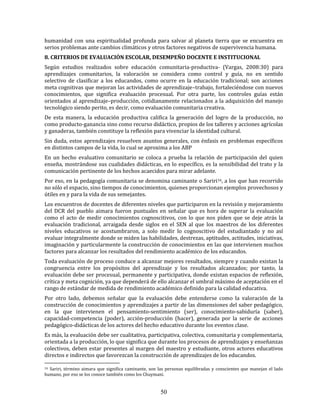50
humanidad con una espiritualidad profunda para salvar al planeta tierra que se encuentra en
serios problemas ante cambios climáticos y otros factores negativos de supervivencia humana.
8. CRITERIOS DE EVALUACIÓN ESCOLAR, DESEMPEÑO DOCENTE E INSTITUCIONAL
Según estudios realizados sobre educación comunitaria-productiva- (Vargas, 2008:30) para
aprendizajes comunitarios, la valoración se considera como control y guía, no en sentido
selectivo de clasificar a los educandos, como ocurre en la educación tradicional; son acciones
meta cognitivas que mejoran las actividades de aprendizaje–trabajo, fortaleciéndose con nuevos
conocimientos, que significa evaluación procesual. Por otra parte, los controles guías están
orientados al aprendizaje–producción, cotidianamente relacionados a la adquisición del manejo
tecnológico siendo perito, es decir, como evaluación comunitaria creativa.
De esta manera, la educación productiva califica la generación del logro de la producción, no
como producto-ganancia sino como recurso didáctico, propios de los talleres y acciones agrícolas
y ganaderas, también constituye la reflexión para vivenciar la identidad cultural.
Sin duda, estos aprendizajes resuelven asuntos generales, con énfasis en problemas específicos
en distintos campos de la vida, lo cual se aproxima a los ABP
En un hecho evaluativo comunitario se coloca a prueba la relación de participación del quien
enseña, mostrándose sus cualidades didácticas, en lo específico, es la sensibilidad del trato y la
comunicación pertinente de los hechos acaecidos para mirar adelante.
Por eso, en la pedagogía comunitaria se denomina caminante o Sariri16, a los que han recorrido
no sólo el espacio, sino tiempos de conocimientos, quienes proporcionan ejemplos provechosos y
útiles en y para la vida de sus semejantes.
Los encuentros de docentes de diferentes niveles que participaron en la revisión y mejoramiento
del DCR del pueblo aimara fueron puntuales en señalar que es hora de superar la evaluación
como el acto de medir conocimientos cognoscitivos, con lo que nos piden que se deje atrás la
evaluación tradicional, arraigada desde siglos en el SEN al que los maestros de los diferentes
niveles educativos se acostumbraron, a solo medir lo cognoscitivo del estudiantado y no así
evaluar integralmente donde se miden las habilidades, destrezas, aptitudes, actitudes, iniciativas,
imaginación y particularmente la construcción de conocimientos en las que intervienen muchos
factores para alcanzar los resultados del rendimiento académico de los educandos.
Toda evaluación de proceso conduce a alcanzar mejores resultados, siempre y cuando existan la
congruencia entre los propósitos del aprendizaje y los resultados alcanzados; por tanto, la
evaluación debe ser procesual, permanente y participativa, donde existan espacios de reflexión,
crítica y meta cognición, ya que dependerá de ello alcanzar el umbral máximo de aceptación en el
rango de estándar de medida de rendimiento académico definido para la calidad educativa.
Por otro lado, debemos señalar que la evaluación debe entenderse como la valoración de la
construcción de conocimientos y aprendizajes a partir de las dimensiones del saber pedagógico,
en la que intervienen el pensamiento-sentimiento (ser), conocimiento-sabiduría (saber),
capacidad-competencia (poder), acción-producción (hacer), generada por la serie de acciones
pedagógico-didácticas de los actores del hecho educativo durante los eventos clase.
Es más, la evaluación debe ser cualitativa, participativa, colectiva, comunitaria y complementaria,
orientada a la producción, lo que significa que durante los procesos de aprendizajes y enseñanzas
colectivos, deben estar presentes al margen del maestro y estudiante, otros actores educativos
directos e indirectos que favorezcan la construcción de aprendizajes de los educandos.
16 Sariri, término aimara que significa caminante, son las personas equilibradas y conscientes que manejan el lado
humano, por eso se los conoce también como los Chuymani.
 