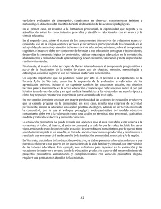 52
verdadera evaluación de desempeño-, consistente en observar: conocimientos teóricos y
metodológico-didácticos del maestro durante el desarrollo de las acciones pedagógicas.
En el primer caso, en relación a la formación profesional, la especialidad que regenta y su
actualización sobre los conocimientos generales y científicos relacionados con el avance y la
ciencia educativa.
En el segundo caso, sobre el manejo de los componentes interactivos de: relaciones maestro-
educando, uso de la lengua, acciones verbales y no verbales, participación de los educando en el
aula y el desplazamiento y atención del maestro a los educandos; asimismo, sobre el componente
cognitivo, el maestro debe ser consciente de brindar a sus educandos consignas e instrucciones,
desarrollar la secuencia lógica de contenidos, utilizar estrategias adecuadas en la ejercitación,
afianzamiento y consolidación de aprendizajes y llevar el control, valoración y meta cognición del
rendimiento escolar.
Finalmente, el maestro debe ser capaz de llevar adecuadamente el componente programático a
partir de la focalización de la sesión de clase, uso de técnicas, métodos, metodologías y
estrategias, así como sugerir el uso de recursos materiales del contexto.
Un aspecto importante que no podemos pasar por alto es el referido a la experiencia de la
Escuela Ayllu de Warisata, como fue la supresión de la evaluación o valoración de los
aprendizajes teóricos, incluso el de suprimir también las vacaciones anuales, esa decisión
heroica, parece inadmisible en la actual educación, conviene que reflexionemos sobre el por qué
habrían tomado esa decisión y en qué medida beneficiaba a los educandos en aquella época y
cómo hoy se puede rescatar esa experiencia para la escuelas de este siglo.
En ese sentido, conviene analizar con mayor profundidad las acciones de educación productiva
que la escuela pregona en la comunidad; en este caso, resulta una empresa de actividad
permanente, siendo la educación una acción político-ideológico, además de ser la vida misma de
la comunidad, por lo que el enfoque pedagógico socio-productivo del modelo educativo
comunitario, debe ver a la valoración como una acción no terminal, sino procesual, cualitativo,
medible y valorable colectiva y comunitariamente.
La educación productiva no puede reducir sus acciones solo al aula, sino debe estar abierta a la
naturaleza, al taller, al huerto, al entorno comunal y a todo lo que le rodea, incluido los seres
vivos, resultando estos los potenciales espacios de aprendizajes humanísticos, por lo que no tiene
sentido interrumpirla ni un solo día, se trata de acción-conocimiento-producción y rendimiento o
resultado que se convertirá en desarrollo de la institución, comunidad, municipio y/o la región.
En Warisata, tratándose de la educación productiva, se daban permisos a los educandos para que
fueran a colaborar a sus padres en los quehaceres de la vida familiar y comunal, sin interrupción
de las labores educativas. Este ejemplo, nos reflexiona para repensar en la valoración y las
vacaciones de invierno y verano, donde la educación productiva a partir del emprendimiento de
proyectos productivos comunitarios y complementarios con vocación productiva elegida,
requiere una permanente atención de las mismas.
 