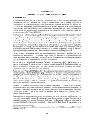 53
SEGUNDA PARTE
OPERATIVIZACIÓN DEL CURRÍCULO REGIONALIZADO
1. ESTRATEGIAS
Es importante recordar que las actividades comunitarias que se desarrollan en el contexto rural
conllevan aprendizajes cotidianas para nuestras niñas y niños a partir de la transmisión de
conocimientos de generación en generación, Se aprende a partir de la observación, la imitación,
el ejemplo, las acciones de comunicación verbal y no verbal, el compartir, el acompañamiento
práctico, el aprender haciendo, etc. Estas metodologías acompañadas por estrategias didácticas,
en todo momento, suministraban orientaciones a los educandos en los caminos o thakis del
conocimiento, señala (Vargas: 2008:28)
Parafraseando a este investigador, podemos decir que es por demás conocido que el “ejemplo”,
se considera como parte de las didácticas aimaras viable en la aplicación de los procesos de
enseñanza y aprendizaje del sistema regular de la educación, toda vez que se considera como
parte de los aprendizajes comunitarios, la práctica de los valores fundamentales de la vida de los
aimaras, tales como el ayni, mink´a, chuqu, waki y otras formas de relación de trabajo colectivo
que se practica en la comunidad, en las que niñas, niños, jóvenes, hombres y mujeres reciben los
consejos de los ancianos y personas mayores consideradas como sabios de la comunidad. Es más,
al interior de la familia la enseñanza y el aprendizaje se suceden de padres a hijos y de madres a
hijas quienes son responsables de la transmisión de valores individuales y colectivos.
De esta manera, la didáctica aimara del ejemplo comienza en la familia, continuando con el
desempeño en la comunidad. “Las enseñanzas peculiares del padre están dirigidas al hijo, como
las de la madre a la hija, esto es para que ambos sexos sepan desempeñar sus roles respectivos
en la sociedad desde su temprana edad hasta que sean adultos”17
En ese marco la racionalidad aimara de “paridad–complementariedad” está presente en el
manejo metodológico de las estrategias y recursos educativos, donde la familia-comunidad son
núcleos constitutivos culturales, por eso están vigentes las distintas formas de aprendizaje
comunitario en ayllus–markas del territorio aimara.
A este respecto (Vargas, 2008:32) concluye diciendo que una explicación aproximada del sistema
educativo aimara a través de la lógica Qhipa-Nayra (ver el pasado y el presente como un todo
integrado), es posible aseverar, que la recapitulación del pasado a modo de antecedente, se
constituye en complementariedad al conocimiento del presente, como un Apthapi dispuesto a la
articulación del tejido común, en vez del “tronco común” que se utiliza en la planificación
curricular actual, porque la vida del educando se va tejiendo con una variedad de elementos que
provienen de la sociedad–naturaleza integral.
Entonces, al emerger radicalmente una pedagogía comunitaria, a partir de los currículos
tetralécticos bajo el paradigma holístico de la Chakana, que permitirá la reconstitución segura de
la conciencia del pueblo aimara en pos del tronco común educativo integrado, con contenidos
comunitarios propios y de otros, donde el resultado de la evaluación cualitativa será la
producción comunitaria.
En ese sentido la pedagogía comunitaria, nos exige un currículo a nivel del pueblo aimara con
contenidos comunitarios propios de carácter nacional. En conclusión, la educación comunitaria-
productiva aimara tiene ciertos elementos didácticos y pedagógicos, en base a principios de
complementariedad, reciprocidad consciente e interconectividad, donde la naturaleza de la
17Trabajo de investigación sobre Educación Comunitaria de Jaime Vargas año 2008. (Choque Canqui. 2006:29, citado
por Vargas 2008:31)
 