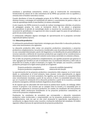 54
enseñanza y aprendizaje comunitarios, orienta y guía la construcción de conocimientos,
fortaleciendo los valores de la vida comunitaria de las NPIOs que permite vivir en equilibrio y
armonía entre el hombre-naturaleza-cosmos.
Cuando abordamos el tema de pedagogías propias de las NPIOs, nos estamos refiriendo a las
distintas formas y estrategias de transmisión de saberes y conocimientos de padres a hijos, así
como de aprendizajes desde el seno familiar y la misma comunidad.
A este respecto, los CEPOs tuvieron la ocasión de realizar investigaciones referidas a la práctica
de pedagogías propias, los cuales se incorporan dentro de los planes y programas
correspondiente al párrafo de metodología donde se muestran las características, el proceso
secuencial de aprendizajes y la sugerencia de cómo se puede seguir los pasos de aprendizajes a
partir de una sesión práctica.
A continuación reflejamos algunas estrategias de operativización de la propuesta curricular
regionalizado Qullana Aymara:
1.1. Educación productiva
A continuación puntualizamos importantes estrategias para desarrollar la educación productiva,
entre estas mencionamos a los siguientes:
La educación productiva debe contar con proyectos productivos comunitarios y proyectos
productivos complementarios. Los primeros considerados como de producción básica y primaria
en una comunidad determinada a partir del diagnóstico y la identificación de potencialidades de
recursos naturales y definición de vocaciones productivas que surgirán de las consideraciones y
discusiones en mesas comunitarias del contexto rural y mesas sectoriales en contextos urbanos.
Por su lado, los proyectos productivos complementarios, son aquellos proyectos que generan el
valor agregado que beneficia no solo al estudiante sino a la institución educativa y sobre todo al
desarrollo de la marka, el ayllu el municipio y la región. Por ejemplo, una vocación y actividad
productiva principal en la región aimara puede ser el siguiente:
Proyecto productivo comunitario crianza de camélidos (ganadería)
Proyecto productivo complementario elaboración del charque
La operativización de los proyectos productivos comunitarios debe empezar en el nivel inicial,
dando su continuidad en el nivel primario, hasta alcanzar cierta especialización en alguna
determinada técnica en el nivel secundario. Eso significa, que la escuela y la comunidad deben
estar estrechamente vinculadas a partir de sus actores; es decir, la comunidad educativa tiene
que ser el puntal de orientación de la educación productiva a partir de la vocación y actividad
productiva emergente y definida mediante diagnósticos desarrollados.
Es de suponer que los educandos del nivel inicial no podrán hacer mucho, sin embargo, deben
conocer el proyecto o las acciones que se cumplen entre la escuela y la comunidad pero se
necesita que adquieran la conciencia productiva. En cambio, los estudiantes del nivel primario
vocacional, deben involucrarse formalmente en los proyectos productivos comunitarios, así
como en los proyectos complementarios.
Finalmente, los estudiantes de secundaria que corresponden a educación comunitaria
productiva, están involucrados y comprometidos con los proyectos productivos primarios y
complementarios, toda vez que en este nivel alcanzarán la capacitación, especialización y
acreditación en alguna técnica como vocación o inclinación individual del estudiante. El Gráfico
siguiente refleja el proceso de operativización de proyectos productivos:
 