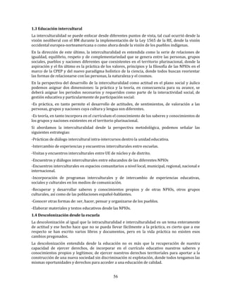 56
1.3 Educación intercultural
La interculturalidad se puede enfocar desde diferentes puntos de vista, tal cual ocurrió desde la
visión neoliberal con el BM durante la implementación de la Ley 1565 de la RE, desde la visión
occidental europea-norteamericana o como ahora desde la visión de los pueblos indígenas.
En la dirección de este último, la interculturalidad es entendida como la serie de relaciones de
igualdad, equilibrio, respeto y de complementariedad que se genera entre las personas, grupos
sociales, pueblos y naciones diferentes que coexistentes en el territorio plurinacional, donde la
aspiración y el fin último es la práctica de los valores, principios y la filosofía de las NPIOs en el
marco de la CPEP y del nuevo paradigma holístico de la ciencia, donde todos buscan reorientar
las formas de relacionarse con las personas, la naturaleza y el cosmos.
En la perspectiva del desarrollo de la interculturalidad como actitud en el plano social y áulico
podemos asignar dos dimensiones: la práctica y la teoría, en consecuencia para su avance, se
deberá asignar los periodos necesarios y requeridos como parte de la interactividad social, de
gestión educativa y particularmente de participación social:
-Es práctica, en tanto permite el desarrollo de actitudes, de sentimientos, de valoración a las
personas, grupos y naciones cuya cultura y lengua son diferentes.
-Es teoría, en tanto incorpora en el currículum el conocimiento de los saberes y conocimientos de
los grupos y naciones existentes en el territorio plurinacional.
Si abordamos la interculturalidad desde la perspectiva metodológica, podemos señalar las
siguientes estrategias:
-Prácticas de diálogo intercultural intra-intercursos dentro la unidad educativa.
-Intercambio de experiencias y encuentros interculturales entre escuelas.
-Visitas y encuentros interculturales entre UE de núcleo y de distrito.
-Encuentros y diálogos interculturales entre educandos de las diferentes NPIOs
-Encuentros interculturales en espacios comunitarios a nivel local, municipal, regional, nacional e
internacional.
-Incorporación de programas interculturales y de intercambio de experiencias educativas,
sociales y culturales en los medios de comunicación.
-Recuperar y desarrollar saberes y conocimientos propios y de otras NPIOs, otros grupos
culturales, así como de las poblaciones español-hablantes.
-Conocer otras formas de: ser, hacer, pensar y organizarse de los pueblos.
-Elaborar materiales y textos educativos desde las NPIOs.
1.4 Descolonización desde la escuela
La descolonización al igual que la intraculturalidad e interculturalidad es un tema enteramente
de actitud y ese hecho hace que no se pueda llevar fácilmente a la práctica, es cierto que a ese
respecto se han escrito varios libros y documentos, pero en la vida práctica no existen esos
cambios pregonados.
La descolonización entendida desde la educación no es más que la recuperación de nuestra
capacidad de ejercer derechos, de incorporar en el currículo educativo nuestros saberes y
conocimientos propios y legítimos; de ejercer nuestros derechos territoriales para aportar a la
construcción de una nueva sociedad sin discriminación ni explotación, donde todos tengamos las
mismas oportunidades y derechos para acceder a una educación de calidad.
 