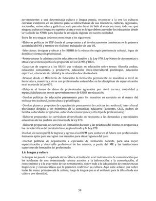 58
pertenecientes a una determinada cultura y lengua propia, reconocer a la vez las culturas
cercanas existentes en su entorno para la interactividad de sus miembros, culturas, regionales,
nacionales, universales y galácticas, esto permite dejar de lado el etnocentrismo, toda vez que
ninguna cultura y lengua es superior a otra y esto es lo que deben aprender los educandos desde
la visión de las NPIOs para liquidar la arraigada diglosia en nuestra sociedad.
Entre las estrategias podemos mencionar a los siguientes:
-Elaborar políticas de EIIP donde el compromiso y el involucramiento comiencen en la primera
autoridad del ME y termine en el último trabajador de una UE.
-Seleccionar, designar y ubicar a los RRHH de la educación según pertinencia cultural, legua de
dominio y formación profesional.
-Reestructurar la administración educativa en función a la Ley 070, Ley Marco de Autonomías y
otras leyes conexas junto a la propuesta de los CEPOS y BEIO.
-Capacitar de urgencia a los RRHH que trabajan en educación sobre temas: filosofía andina,
educación comunitaria y productiva, educación intra-intercultural plurilingüe, educación
espiritual, educación de calidad y la educación descolonizadora.
-Brindar desde el Ministerio de Educación la formación permanente de maestros a nivel de
licenciatura, maestría y otros con profesionales entendidos en las disciplinas de especialización
en el marco de la Ley 070.
-Elaborar el banco de datos de profesionales egresados por nivel, carrera, modalidad y
especialidad para un mejor aprovechamiento de RRHH en educación.
-Diseñar políticas de educación permanente para los maestros en ejercicio en el marco del
enfoque intracultural, intercultural y plurilingüe.
-Diseñar planes y proyectos de capacitación permanente de carácter intracultural, intercultural
plurilingüe dirigido a los miembros de la comunidad educativa (docentes, CESC, padres de
familia, autoridades originarias, autoridades municipales y otro tipo de profesionales)
-Elaborar propuestas de currículum diversificado en respuesta a las demandas y necesidades
educativas de los pueblos en el marco de la ley 070.
-Elaborar propuestas de currículo de formación docente y las prácticas del mismo en respuesta a
las características del currículo base, regionalizado y la Ley 070.
Diseñar un nuevo perfil de ingreso y egreso a las ESFM para contar en el futuro con profesionales
formados aptos para su región con mención para otras regiones del país.
-Diseñar políticas de seguimiento a egresados de formación docente, para una mejor
especialización y desarrollo profesional de los mismos, a partir del ME y las instituciones
superiores de formación del profesorado.
1.6. Lengua y cultura
La lengua no puede ir separada de la cultura, al contrario es el instrumento de comunicación que
los hablantes de una determinada cultura acceden a la información, a la comunicación, al
conocimiento y a la expresión de sus sentimientos, sobre todo a la adquisición de competencias
lingüísticas y comunicativas que le permiten reafirmar su cultura. Aquí cabe aclarar que sobre
todas las cosas, primero está la cultura, luego la lengua que es el vehículo para la difusión de esa
cultura con identidad.
 