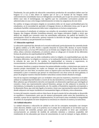 60
Finalmente, los seis grados de educación comunitaria productiva de secundaria deben usar las
lenguas L1 y L2, a esta altura se supone que el uso y el manejo de las lenguas están
suficientemente consolidadas hacia un bilingüismo coordinado, por lo que los actores educativos
deben usar más el metalenguaje, eso significa que los contenidos curriculares pueden ser
administradas en una u otra lengua indistintamente en todas las asignaturas de este nivel.
En cambio, la lengua extranjera elegida en secundaria debe ser de mayor profundidad para los
estudiantes, en la necesidad de aprender el lenguaje técnico en diferentes áreas, por lo que el
estudiante bachiller mínimamente debe tener competencia en lectura comprensiva.
De esta manera el estudiante al culminar sus estudios de secundaria tendrá el dominio de tres
lenguas, dos lenguas oficiales (castellano-aimara), una lengua extranjera (inglés u otra), que
deberá ser elegido por consenso entre las autoridades educativas, los padres de familia y la
participación social en educación, quienes tomarán la decisión de elegir esa lengua extranjera
acorde al contexto y uso permanente en el medio.
1.7. Educación espiritual
La educación espiritual fue obviada en la escuela tradicional, particularmente fue sometida desde
la iglesia católica y la CPE. Frente a aquella situación la nueva CPE, declara al nuevo Estado
Plurinacional laico, y la Ley 070 entonces ya no brinda una religión única a la educación de los
niños, niñas y jóvenes estudiantes, al contrario ahora se aboga por el rescate de las diferentes
formas de prácticas de espiritualidad de las NPIOs.
Es importante aclarar que no debe confundirse entre la religión y la espiritualidad que son dos
conceptos diferentes. La religión es creencia, es la realización intuitiva de la existencia de Dios y
la relación de uno con él. En cambio, la espiritualidad es vivencia y experiencia, es
reconocimiento, la realización y manifestación del espíritu dentro de uno mismo.
En resumen, hombres y mujeres tenemos las potencialidades ocultas y misteriosas que yacen en
nuestra propia interioridad, los cuales no siempre son aprovechados de buena manera por
nosotros para un vivir bien, en muchos casos ni siquiera para una buena relación con nuestros
semejantes y peor si tenemos que pensar en relacionarnos con otros seres de otras galaxias. A
pesar de pregonar nuestra relación hombre-naturaleza-cosmos donde abunda la energía.
Una de las mayores estrategias pero un verdadero reto para los maestros y maestras es el saber
utilizar la cualidad dual del hombre a través de los dos hemisferios cerebrales con que contamos.
Bien sabemos que el hemisferio derecho corresponde a la dimensión espiritual, que está ligado al
corazón y tiene una representación natural femenino, porque en ella subyacen la emoción, la
clarividencia, la telepatía, la premonición, etc. En cambio, el hemisferio izquierdo corresponde a
la dimensión física, que está más ligado a la mente y tiene una representación natural masculino,
donde subyacen con mayor incidencia el razonamiento lógico, el cálculo y otros elementos.
La tarea del maestro, maestra está en cómo hacer de que la mente de los educandos se desarrolle
en equilibrio o homeostasis, para que de manera permanente estén estos dos hemisferios en
armonía, a pesar de ser opuestos-complementarios, el cual traerá como resultado la integralidad
de ambos en el propósito de tener despierta la conciencia en relación al cosmos y la naturaleza.
1.8. Calidad educativa
La calidad educativa o educación de calidad es otro de los conceptos manejados casi siempre
como discurso, debido a que en la práctica en el campo de la educación es un término que no
logra alcanzar tal cometido, porque para alcanzar este propósito se tiene que considerar
necesariamente un estándar de medida de umbrales máximos y mínimos aceptables del
rendimiento de los educandos por áreas de conocimiento, lo cual no siempre se logra, debido a
 