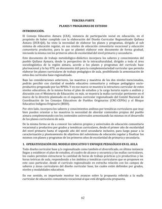 62
TERCERA PARTE
PLANES Y PROGRAMAS DE ESTUDIO
INTRODUCCIÓN.
El Consejo Educativo Aimara (CEA), instancia de participación social en educación, en el
propósito de haber cumplido con la elaboración del Diseño Curricular Regionalizado Qullana
Aimara (DCR-QA), ha visto la necesidad de elaborar los planes y programas, dirigido al sub
sistema de educación regular, en sus niveles de educación comunitaria vocacional y educación
comunitaria productiva, para lo que se planteó elaborar este documento de forma gradual,
iniciando la misma con los primeros años de escolaridad del nivel primario y secundario.
Este documento de trabajo metodológico-didáctico incorpora los saberes y conocimientos del
pueblo Qullana Aymara, desde la perspectiva de la intraculturalidad, dirigido a toda el área
sociolingüística de la región aimara, acorde a los planes y programas del currículo base
plurinacional y la ley 070, un documento útil para la complementariedad curricular que permita
elaborar los planes curriculares de trabajo pedagógico de aula, posibilitando la armonización de
estos dos currículos base-regionalizado.
Bajo las consideraciones anteriores, las maestras y maestros de los dos niveles mencionados,
podrán percibir con claridad el modelo educativo comunitario y enfoque pedagógico socio-
productivo pregonado por las NPIOs. Y en ese marco se muestra la estructura curricular de estos
niveles educativos, de la misma forma el plan de estudios y la carga horaria sujeto a análisis y
discusión con el Ministerio de Educación; es más, se muestra la malla curricular pertinente en el
marco de la directriz planteada en el esquema curricular regionalizado del Comité Nacional de
Coordinación de los Consejos Educativos de Pueblos Originarios (CNC-CEPOs) y el Bloque
Educativo Indígena Originario (BEIO).
Por otro lado, incorpora los saberes y conocimientos andinos por temáticas curriculares que muy
bien pueden orientar a los maestros la necesidad de abordar contenidos propios del pueblo
aimara complementando con los contenidos universales armonizando las mismas en el desarrollo
de los planes curriculares de aula.
De la misma forma se da a conocer los saberes propios y universales de educación comunitaria
vocacional y productiva por grados y temáticas curriculares, desde el primer año de escolaridad
del nivel primario hasta el segundo año del nivel secundario inclusive, para luego pasar a la
caracterización y planteamiento de objetivos del subsistema de educación regular y finalizar los
mismos con planes y programas de los primeros años de escolaridad de primaria y secundaria.
1. OPERATIVIZACIÓN DEL MODELO EDUCATIVO Y ENFOQUE PEDAGÓGICO EN EL AULA
Todo diseño curricular base y/o regionalizado como también el diversificado, en última instancia
llegan a establecer el plan de estudios, el cuadro de alcance y secuencia y las mallas curriculares,
los cuales permiten estructurar la cantidad de horas de trabajo prácticas y/o productivas y las
horas teóricas de aula, respondiendo a los ámbitos y temáticas curriculares que se proponen en
este caso particular, desde el currículo regionalizado en estrecha relación con los campos de
saberes y áreas curriculares del diseño curricular base, los cuales están definidos por grados,
niveles y modalidades educativas.
En ese sentido, es importante mostrar los avances sobre la propuesta referido a la malla
curricular de educación comunitaria vocacional al que está dirigida esta propuesta.
 