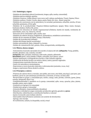 66
1.4.1 Simbología y signos
-Símbolos de identidad cultural (vestimenta, lengua, ayllu, marka, comunidad)
-Símbolos patrios:wiphala, qantuta,
-Símbolos cósmicos: willka, phaxsi, wara wara, jach´a qhana, pachakama, Tunari, Sajama, Viloco
-Símbolos andinos: Cóndor, vicuña, alpaca, puma, llama, titi, aves, , Katari, jamp’atu
-Símbolos de convivencia con la naturaleza y la sociedad, pachamama, achachila, awicha, ch’uwa
achachila, qutamama, ch’iwi qallu
-Símbolos de la productividad: Puquturu-llallawa-ispallmama (papa), likina mama (tunqu),
Inalmama (kuka), challwa illa, pismo.
-Símbolos de estructura de mando organizacional (Chakana, bastón de mando, vestimenta de
autoridades, wara, rey, chiwurnu, chicote
-Estructura de la comunidad: ayllu, marka, suyu
-Símbolos de saberes técnicos, lingüísticos, matemáticos, estadísticos astronómicos
-Señales de los animales (K´illpha, chimpu, t’ikachaña)
-Señales de la producción (chimpu)
-Señales del tiempo (pacha sarawinaka)
-Señales astronómicas: Qutu, chakasilt´u, q´urawa
-Señales de comunicación. Jiq’i, pututu, rilusa, arnaqawinaka, awiskipasiña,
1.4.2 Música, danza y juegos
-Instrumentos musicales ejecutados de acuerdo a la época del año: Jallupacha: Tarqa, pinkillu,
musiñu, qhachwa; caja, cuancha, cascabel
Awtipacha: Siku, qinaqina, lichiwayu, tinki waka, julajula, qhhatanku
Ritualidad: Qantu, amay pinkillu, k’illpha, achuqalla, juyra phusa, uywiri
-Danzas autóctonas y coreografía de acuerdo a cada contexto regional.
-Celebración de fiestas locales con música, danza, canto y poesías regionales
-Composiciones musicales diversas, sereno
-Canto a la naturaleza y onomatopeyas.
-Expresiones y voces musicales naturales y sobrenaturales (animales, rocas, ríos)
-Juegos y expresiones físicas desde la cultura.
1.4.3 Principios y valores
-Prácticas de valores éticos y morales: ama qhilla, ama suwa, ama llulla, ama hap´a; jani jaira, jani
lunthata, jani k´ari, jani amtamayu (sé laborioso, sé honesto, sé veraz y sé leal y fiel)
-Reciprocidad en grupo y comunidad:ayni, mink’a, sataqa, waki, partida, contrato, jayma, faena,
sawaqa, qhispiyaña, Kayu t´uru
-Complementariedad y equilibrio en la pareja, comunidad, ayllu: araxa, aynacha, jalsu, jalanta,
manqha, patxa, nayra, qhipa
-Consenso en el grupo y la comunidad
-Unidad entre grupo y comunidad
-Armonía (Respeto, responsabilidad y disciplina)
-Rotación y ciclicidad en cargos comunales, producción agrícola, ganadera y pesca
-Distribución, redistribución y contribución familiar y comunal
-Jayma reconocido como trabajo colectivo
-Intercambio Chari (Prestarse asimismo con carácter de devolución)
-Aynuqa, uma warajta
-El recibimiento, saludo y la despedida, social y ritual
 