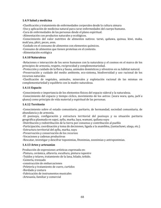 68
1.4.9 Salud y medicina
-Clasificación y tratamiento de enfermedades corporales desde la cultura aimara
-Uso y aplicación de medicina natural para curar enfermedades del cuerpo humano.
-Cura de enfermedades de las personas desde el plano espiritual.
-Alimentación con productos naturales y ecológicos.
-Conocimiento del valor nutritivo de alimentos nativos: tarwi, qañawa, quinua, kiwi, maka,
muk’una, phiri, peces, aves.
-Cuidado en el consumo de alimentos con elementos químicos.
-Consumo de alimentos que tienen proteínas en el contexto.
-Alimentación ecológica
1.4.10 Naturaleza
-Relaciones e interacción de los seres humanos con la naturaleza y el cosmos en el marco de los
principios de armonía, respeto, reciprocidad y complementariedad.
-Protección y cuidado de la flora y fauna, animales domésticos y silvestres en su hábitat natural.
-Preservación y cuidado del medio ambiente, eco-sistema, biodiversidad y uso racional de los
recursos naturales
-Clasificación de vegetales, animales, minerales y explotación racional de las mismas en
complementariedad y equilibrio con la madre naturaleza.
1.4.11 Espacio
-Conocimiento e importancia de los elementos físicos del espacio sideral y la naturaleza.
-Conocimiento del espacio y tiempo cíclico, movimiento de los astros: (wara wara, qutu, jach´a
qhana) como principio de vida material y espiritual de las personas.
1.4.12 Territorio
-Conocimiento sobre el estado comunitario, paritario, de hermandad, sociedad comunitaria, de
abundancia y de armonía.
-El pusisuyu, configuración y estructura territorial del pusisuyu y su situación paritaria
geográfica plasmada en sapsi, ayllu, marka, laya, wamani, qullana suyu
-Distribución y redistribución de la tierra por consenso y contribución al pueblo
-Participación, coordinación y toma de decisiones, ligada a la asamblea, (tantachawi, ulaqa, etc.)
-Estructura territorial del ayllu, marka, suyu
-Preservación y conservación de los recursos
-Vocaciones y cadenas productivas
-Rescatar, investigar y descifrar toponimias, fitonimias, zoonimias y antroponimias.
1.4.13 Artes y artesanías
Producción de expresiones artísticas expresada en:
-Pintura, cerámica, alfarería, escultura, pintura rupestre
-Tejidos y telares, tratamiento de la lana, hilado, teñido.
-Cestería, trenzado
-construcción de embarcaciones
-Peletería y tratamiento de cuero, curtidos
-Bordado y costura
-Fabricación de instrumentos musicales
-Artesanía, familiar y comercial
 