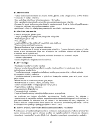 69
1.4.14 Producción
-Trabajo comunitario mediante el: phayni, mink´a, Jayma, waki, sataqa sawaqa y otras formas
reconocidas de trabajo colectivo.
-Ciclo agrícola y rotación de la tierra, productos y derivados.
-Ciclo reproductivo de animales, selección, apareamiento, pastoreos, rotación.
-Causas y efectos de fenómenos naturales y formas de combatir desde la visión del pueblo aimara
-Producción artística y artesanal para su exportación.
-División del trabajo por edad y sexo para cumplir actividades cotidianas varias.
1.4.15 Cálculo y estimación
-Cantidad, wallja, pisi, phuxtu, jich’i,
-Tiempo, jichha pacha, nayra pacha, jallu pacha, awti pacha
-Distancia, jaya, jak´a, taki,
-Peso, jathi, jasa
-Longitud, Chhiya, wiku, taxlli, ruk´ana, chillqi, luqa, mujlli, iqa
-Volumen: inku , jarphi, pichu, marqa.
-Numeración aimara: binario, quinario y decimal
-Uso de instrumentos de conteo y operaciones aritméticas (yupana, jakhuña, taptana, p´iyaña,
quipus y otro instrumentos útiles para el registro de cantidades mayores dirigido al campo
económico, social y productivo)
-Sistema de equivalencias del trueque de productos dentro de una economía simple
-Economía comunitaria.
-Sistema de préstamo de productos sin intereses.
1.4.16 Tecnología
-Práctica del calendario circular o cíclico
-Ciclos de la naturaleza, ciclos productivos, ciclos rituales, ciclos reproductivos y ciclo de
indicadores de la naturaleza.
-Tecnología ancestral expresada en tallado, esculpido, construcción, telares, fabricación de
herramientas, teñido y cerámica.
-Tecnología ancestral practicada en la agricultura: Sukaqullu, andenes, pirwa, sixi, phina, taqana,
qarpa y otros
-Deshidratación de tubérculos (chuño, qawi, kaya)
-Deshidratación de cárnicos (charki, chaluna y otros)
-Elaboración de bebidas ecológicos (k’usa, warapu, etc.)
-Preparación de medicinas naturales.
-Almacenamiento de productos
-Procesamiento de productos
-Preparación del terreno y materiales de labranza en la agricultura.
Las temáticas curriculares abordadas anteriormente donde aparecen los saberes y
conocimientos de los pueblos andinos, no pueden quedar desapercibidos por el currículo base, ya
que estos deberán ser administradas en función a las necesidades locales y regionales, en
estrecha relación campo-ciudad, donde existen las vocaciones productivas para llevar a cabo el
modelo educativo y enfoque pedagógico definido de los CEPOs.
1.5 Saberes propios y universales de educación comunitaria vocacional
A continuación presentamos la propuesta de contenidos curriculares como “saberes propios” del
pueblo aimara, mismos que se orientan a cubrir los 6 grados del nivel primario de educación
comunitaria vocacional y 2 grados del nivel de educación comunitaria productiva (secundaria).
 