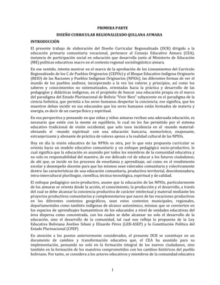 1
PRIMERA PARTE
DISEÑO CURRICULAR REGIONALIZADO QULLANA AYMARA
INTRODUCCIÓN
El presente trabajo de elaboración del Diseño Curricular Regionalizado (DCR) dirigido a la
educación primaria comunitaria vocacional, pertenece al Consejo Educativo Aimara (CEA),
instancia de participación social en educación que desarrolla junto al Ministerio de Educación
(ME) políticas educativas macro en el contexto regional sociolingüístico aimara.
En ese sentido, intenta mostrar en el marco de la aprobación de los Lineamientos del Currículo
Regionalizado de los C de Pueblos Originarios (CEPOs) y el Bloque Educativo Indígena Originario
(BEIO) de las Naciones y Pueblos Indígenas Originarios (NPIOs), las diferentes formas de ver el
mundo de los pueblos andinos; incorporando a la vez los valores y principios, así como los
saberes y conocimientos no sistematizados, orientadas hacia la práctica y desarrollo de las
pedagogías y didácticas indígenas, en el propósito de buscar una educación propia en el marco
del paradigma del Estado Plurinacional de Bolivia “Vivir Bien” subyacente en el paradigma de la
ciencia holística, que permita a los seres humanos despertar la conciencia; eso significa, que los
maestros deban incidir en sus educandos que los seres humanos están formados de materia y
energía, es decir de un cuerpo físico y espiritual.
En esa perspectiva y pensando en que niñas y niños aimaras reciban una adecuada educación, es
necesario que estén con la mente en equilibrio, lo cual no les fue permitido por el sistema
educativo tradicional de visión occidental, que solo tuvo incidencia en el -mundo material-
obviando el –mundo espiritual- con una educación bancaria, memorístico, enajenante,
extranjerizante y alienante de práctica de valores ajenos a la realidad cultural de las NPIOs.
Hoy en día la visión educativa de las NPIOs es otra, por lo que esta propuesta curricular se
orienta hacia un modelo educativo comunitario y un enfoque pedagógico socio-productivo, lo
cual significa que la educación es asumido por todos los miembros de la comunidad educativa y
no solo es responsabilidad del maestro, de ese delicado rol de educar a los futuros ciudadanos;
de ahí que, se incide en los procesos de enseñanza y aprendizaje, así como en el rendimiento
escolar y desempeño docente para que los mismos sean valorados comunitaria y colectivamente
dentro las características de una educación comunitaria, productiva-territorial, descolonizadora,
intra-intercultural plurilingüe, científica, técnica-tecnológica, espiritual y de calidad.
El enfoque pedagógico socio-productivo, asume que la educación de las NPIOs, particularmente
de los aimaras se orienta desde la acción, el conocimiento, la producción y el desarrollo, a través
del cual se debe alcanzar la conciencia productiva de carácter intelectual y material mediante los
proyectos productivos comunitarios y complementarios que nacen de las vocaciones productivas
en los diferentes contextos geográficos, sean estos contextos municipales, regionales,
departamentales como también indígenas de alcance autonómico, mismas que se convierten en
los espacios de aprendizajes humanísticos de los educandos a nivel de unidades educativas del
área dispersa como concentrada, con los cuales se debe alcanzar no solo el desarrollo de la
educación, sino el desarrollo de la comunidad, tal cual nos refleja la propuesta de la Ley
Educativa Boliviana Avelino Siñani y Elizardo Pérez (LEB-ASEP) y la Constitución Política del
Estado Plurinacional (CPEP)
En atención a los puntos anteriormente considerados, el presente DCR se constituye en un
documento de cambios y transformación educativa que, el CEA ha asumido para su
implementación, pensando no solo en la formación integral de los nuevos ciudadanos, sino
también en la formación de los maestros comprometidos con los cambios históricos del pueblo
boliviano. Por tanto, se considera a los actores educativos y miembros de la comunidad educativa
 