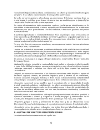 78
razonamiento lógico desde la cultura, contraponiendo los saberes y conocimientos locales para
apropiarse de los saberes y conocimientos de otros pueblos y universales.
De hecho en los tres primeros años afianza las competencias de lectura y escritura desde su
propia lengua, el castellano y una lengua extranjera, para que paulatinamente se desarrolle las
competencias lingüísticas en los grados superiores.
En cambio, el razonamiento lógico matemático comienza con la fase de intuición concreta de
operaciones matemáticas desde su medio, apropiándose al mismo tiempo de las matemáticas
universales para pasar gradualmente a la fase simbólica y abstracción paulatina del pensar
matemáticamente.
El currículo regionalizado es enteramente holístico, desde los principios y ejes ordenadores, así
como los ámbitos y sobre todo las temáticas curriculares, por lo que no pueden separarse en su
desarrollo, por eso toda actividad curricular debe entenderse como integral en el nivel primario
en congruencia con el nivel secundario y superior.
Por otro lado, debe necesariamente articularse y ser complementarias entre las áreas y temáticas
curriculares base y regionalizado.
Durante los procesos de aprendizaje y enseñanza colectivos de las temáticas curriculares del
nivel primario comunitario vocacional, los estudiantes deben recibir la enseñanza de las lenguas
castellano y aimara de y en estas lenguas, dada la situación de que son lenguas instrumentales de
formación sujetos a metodologías propias, este hecho hace que la educación sea bilingüe.
En cambio, la enseñanza de la lengua extranjera debe ser de comprensión y de uso y aplicación
del lenguaje técnico.
La educación primaria comunitaria vocacional abarcando incluso la educación productiva, desde
la visión de las NPIOs al margen de las características de intra-intercultural plurilingüe, integral,
cualitativa, vocacional e inclusiva con calidad del currículo base propone las siguientes
características:
-Integral, por cuanto los contenidos y los objetivos curriculares están dirigidos a apoyar el
desarrollo cognitivo, afectivo, de aptitudes, espiritual, ético y artístico de los estudiantes,
mediante una acción pedagógica holística; es decir, basado en la cosmovisión y en la identidad
como principios ordenadores tanto en la presentación de los contenidos como en su desarrollo.
-Sistemático y procesual, porque establece que el aprendizaje debe ser desarrollado de modo
gradual, secuencial, paulatino y en diálogo entre los saberes y conocimientos propios del pueblo
aimara y los conocimientos universales, sin alterar drásticamente el desarrollo bio-sociológico de
los niños, de las niñas y adolescentes, sino, más bien, favoreciendo, ampliando y expandiendo
dicho desarrollo hacia un nivel superior.
-Normado, porque su funcionamiento está regido por reglamentaciones o estatutos generales y
específicos destinados a orientar y a organizar la acción pedagógica y administrativa en las
escuelas, a fin de lograr el efectivo desarrollo de los aprendizajes en la vida y para la vida.
-Obligatorio, porque el acceso y permanencia de niñas, niños y de los adolescentes en los
diferentes niveles y en las distintas etapas de aprendizaje son concebidos un derecho inalienable.
-Comunitario, porque las acciones pedagógicas y de gestión deben ser planificadas, acordadas y
consensuadas entre todos los actores involucrados en el proceso educativo.
2.1. OBJETIVOS DEL SUBSISTEMA DE EDUCACIÓN REGULAR
Los objetivos del subsistema de educación regular son:
 