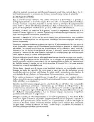 81
educativo nacional; es decir, un individuo profundamente positivista, racional, dueño de sí e
individualista que actúa en un mundo que demanda constantemente ese tipo de actuación.
2.3.1.1 Propósito del ámbito
Bajo la consideraciones anteriores este ámbito curricular de la formación de la persona se
distingue por estimular el desarrollo integral de la niña-niño, considerando su formación física,
manual, emocional y espiritual, tomando en cuenta, valores y principios de comportamiento
social dentro la cultura, entendiendo que la formación de la persona es un proceso condicionado
por el tipo de organización social adoptado, que en el pueblo aimara es la comunidad.
Por tanto, el ámbito de formación de la persona reconoce la importancia fundamental de la
identidad cultural expresada en símbolos específicos y basada en la religiosidad como producto
de la relación que se establece con el plano natural.
En cuanto a las temáticas curriculares del ámbito de educación, correspondiente al eje ordenador
denominado mundo espiritual son los siguientes: simbología, música-danza-juegos, principios y
valores, religiosidad.
Simbología, los símbolos tienen el propósito de expresar, de modo consistente, las características
estructurales de la composición social de nuestros pueblos indígenas, así como su relación con la
naturaleza. Ciertamente los símbolos son expresiones de nuestra identidad social, cultural y
lingüística. Por ello definen la pertenencia, así como la diferencia entre los miembros de una
comunidad y su relación con otras. Nuestra simbología es compleja, puesto que está entramada
con la organización social y con el mundo espiritual.
En ese sentido, constituye la base de la formación y de la actuación de las personas en el mundo, y
define el carácter de la relación con la naturaleza, con la cultura y con las demás personas. En la
medida en que los pueblos reconocen y actúan con otros similares, mediados por su simbología,
los símbolos pueden incorporar nuevos sentidos, cambiar de connotación o integrarse a nuevos
símbolos, sin perder la identidad propia.
Música, danza y juegos, tanto la música, como la danza y los juegos son consideradas como un
lenguaje particular de expresión. En consecuencia a través de ellas, los individuos no solo
manifiestan aspectos afectivos individuales, de orden social y comunitario, sino también la
espiritualidad, de sus relaciones con la naturaleza, el cosmos, con otros y con ellos mismos.
En tal sentido, la danza como lenguaje de expresión, puede ser utilizada como un ritual telúrico e
incluso cosmológico que acompaña siempre a los actos sociales e introduce y ratifica la actuación
de los individuos en la colectividad.
La música también cumple ese papel, ya que a través de ella, los individuos y las comunidades
expresan sentimientos personales y sentimientos que caracterizan la vida particular y los
acontecimientos comunitarios. En el marco de esta última ocurre también la expresión física,
escénica y juegos como representación personal y comunitaria. En esa medida es necesario que
los estudiantes comprendan el valor de cada uno de estos lenguajes expresivos y el significado
que tienen en la formación de las personas.
Principios y valores, en esta esfera temática, se abordan los principios y la ética moral de los
individuos. Según la visión de los pueblos indígenas contenida en esta propuesta curricular, la
existencia de la persona como tal está mediada por su pertenencia a un círculo más amplio: la
comunidad. Por tanto, hacerse persona es, al mismo tiempo, hacerse miembro de la comunidad;
de igual modo, conlleva el deber de ser pareja –hombre-mujer-. Lo anterior no desmerece ni
descalifica en ninguna medida, la individualidad.
 