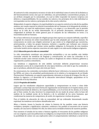 82
Al contrario la vida comunitaria reconoce el valor de lo individual como el centro de la dinámica y
del funcionamiento social, sino que ser individuo, con personalidad y características propias, es
un atributo otorgado por la comunidad, a la cual se debe responder de manera recíproca con
deberes y responsabilidades. En ese sentido, los valores y los principios de la vida individual se
corresponden con los valores y principios de la vida social y colectiva.
Religiosidad, el aspecto religioso o la espiritualidad es un aspecto central en la vida de los pueblos
aimaras, por cuanto expresa la relación trascendente del ser humano en la búsqueda de sentido a
su existencia, así como de explicaciones respecto a su origen y a su desarrollo, que le permite
obrar en la vida de un modo determinado. En el presente documento, entendemos por
religiosidad al atributo de orden general para el conjunto de las reflexiones en torno a la
trascendencia del ser humano.
No se hace referencia al concepto de religión porque éste expresa un conjunto definido, específico
y sagrado de creencias de orden trascendente que ha sido adoptado por un grupo humano. En
consecuencia no existe una religión universal; lo que existe es la religiosidad que caracteriza,
prácticamente, a todos los grupos humanos, inclusive a aquellos que rechazan una creencia
específica. En la medida que existan varios pueblos indígenas, la formación de esta temática
curricular tendrá ciertos aspectos concretos en cada región o en cada nación indígena originaria.
2.3.2. Educación para la vida en comunidad
La vida comunitaria constituye una proyección sociopolítica y en esa medida, este ámbito
curricular articula las temáticas de lenguaje y comunicación, así como las conocidas en la
tradición escolar como ciencias sociales, las cuales se desglosan en: mitos e historia, gobierno y
organización y justicia comunitaria.
Las temáticas o asignaturas de este ámbito curricular deberán proporcionar recursos
conceptuales acerca de la comprensión de esta época histórica y de todo lo que ha conducido a
que se produzca, además de lo que aún resta por hacer.
En consecuencia, los contenidos curriculares deberán hacer referencia a la memoria histórica de
las NPIOs, así como a la actualidad, particularmente en lo relativo a la emergencia de un Estado
Plurinacional. Finalmente, un aspecto especialmente relevante es el tema de la lengua. Por ello, se
declara la vigencia y el desarrollo de la educación intercultural bilingüe, apoyándose en lo
establecido en la ley educativa.
2.3.2.1 Propósito del ámbito
Lograr que los estudiantes adquieran capacidades y comprensiones en torno a cómo debe
participar y actuar bajo una nueva forma de organización social basada en el respeto mutuo, en la
complementariedad de deberes y de responsabilidades, y en el servicio de los demás, en la lucha
por el bien común. Es más, favorecer la comprensión de ese modo de actuar sobre la base del
análisis de la realidad social, de la historia y de la actividad de los seres humanos, que
condicionan las maneras de comportarse, de sentir, de organizarse e incluso de pensar.
Para el ámbito de educación de vida en comunidad, del eje ordenador denominado mundo
espiritual, las temáticas curriculares identificadas son:
Mitos e historia, tienen la función de relatar la historia de los pueblos como una historia
verdadera, ejemplar y significativa; asimismo, conducen a los pueblos al encuentro de un nuevo
mundo y de una nueva realidad. Por ello, los mitos son la verdadera historia de nuestros pueblos.
Para nosotros el estudio de los mitos e historia significa el rencuentro de los pueblos indígenas
con sus orígenes y para las poblaciones no indígenas, la comprensión de dicha historia representa
la posibilidad de contar con una explicación sobre el comportamiento individual y social de los
 