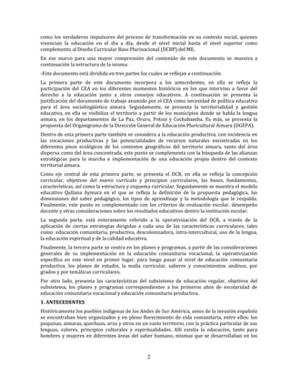 2
como los verdaderos impulsores del proceso de transformación en su contexto social, quienes
vivencian la educación en el día a día, desde el nivel inicial hasta el nivel superior como
complemento al Diseño Curricular Base Plurinacional (DCBP) del ME.
En ese marco para una mayor comprensión del contenido de este documento se muestra a
continuación la estructura de la misma:
-Este documento está dividida en tres partes los cuales se reflejan a continuación:
La primera parte de este documento incorpora a los antecedentes, en ella se refleja la
participación del CEA en los diferentes momentos históricos en los que intervino a favor del
derecho a la educación junto a otros consejos educativos. A continuación se presenta la
justificación del documento de trabajo asumido por el CEA como necesidad de política educativa
para el área sociolingüística aimara. Seguidamente, se presenta la territorialidad y gestión
educativa, en ella se visibiliza el territorio a partir de los municipios donde se habla la lengua
aimara, en los departamentos de La Paz, Oruro, Potosí y Cochabamba. Es más, se presenta la
propuesta del Organigrama de la Dirección General de Educación Pluricultural Aimara (DGEPA).
Dentro de esta primera parte también se considera a la educación productiva, con incidencia en
las vocaciones productivas y las potencialidades de recursos naturales encontradas en los
diferentes pisos ecológicos de los contextos geográficos del territorio aimara, tanto del área
dispersa como del área concentrada, este punto se complementa con la búsqueda de las alianzas
estratégicas para la marcha e implementación de una educación propia dentro del contexto
territorial aimara.
Como eje central de esta primera parte, se presenta el DCR, en ella se refleja la concepción
curricular, objetivos del nuevo currículo y principios curriculares, las bases, fundamentos,
características, así como la estructura y esquema curricular. Seguidamente se muestra el modelo
educativo Qullana Aymara en el que se refleja la definición de la propuesta pedagógica, las
dimensiones del saber pedagógico, los tipos de aprendizaje y la metodología que le respalda.
Finalmente, este punto es complementado con los criterios de evaluación escolar, desempeño
docente y otras consideraciones sobre los resultados educativos dentro la institución escolar.
La segunda parte, está enteramente referido a la operativización del DCR, a través de la
aplicación de ciertas estrategias dirigidas a cada una de las características curriculares, tales
como: educación comunitaria, productiva, descolonizadora, intra-intercultural, uso de la lengua,
la educación espiritual y de la calidad educativa.
Finalmente, la tercera parte se centra en los planes y programas, a partir de las consideraciones
generales de su implementación en la educación comunitaria vocacional, la operativización
específica en este nivel en primer lugar, para luego pasar al nivel de educación comunitaria
productiva, los planes de estudio, la malla curricular, saberes y conocimientos andinos, por
grados y por temáticas curriculares.
Por otro lado, presenta las características del subsistema de educación regular, objetivos del
subsistema, los planes y programas correspondientes a los primeros años de escolaridad de
educación comunitaria vocacional y educación comunitaria productiva.
1. ANTECEDENTES
Históricamente los pueblos indígenas de los Andes de Sur América, antes de la invasión española
se encontraban bien organizados y en pleno florecimiento de vida comunitaria, entre ellos: los
puquinas, aimaras, quechuas, urus y otros en un vasto territorio, con la práctica particular de sus
lenguas, valores, principios culturales y espiritualidades. Allí existía la educación, tanto para
hombres y mujeres en diferentes áreas del saber humano, mismas que se desarrollaban en los
 