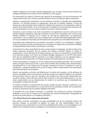 83
pueblos originarios y de otorgar sentido y legitimidad a sus acciones, mientras que la historia se
configura alrededor de las acciones de los individuos y de los grupos.
En consecuencia, los mitos y la historia son espacios de aprendizaje y a la vez de encuentro y de
comprensión mutua entre visiones y pueblos distintos que los estudiantes deben comprender.
Gobierno y organización comunitaria, en esta temática curricular, se abordan las problemáticas
relativas a las distintas formas de organización social que los pueblos adoptan a través del
tiempo, las cuales dependen de las condiciones objetivas de existencia y de subsistencia –dado un
entorno físico determinado-, de las relaciones que se establecen con otros grupos humanos y de
los acontecimientos y/o de los eventos surgidos en procesos internos propios.
Asimismo, se pone énfasis en el modo comunitario de organización social de cada uno de los
pueblos indígena originarios, dado que constituye la proyección sociopolítica del currículo. Esta
temática también se relaciona con el carácter de este tipo de organización –la organización
comunitaria-, con sus cambios y/o con sus adaptaciones en medio del mundo globalizado actual y
con las necesidades de desarrollo y de descolonización propuestas por el Estado Plurinacional.
El propósito del tratamiento de esta temática curricular es inducir a los estudiantes a adquirir
valores y principios de vida caracterizados por el respeto y la cooperación a los demás, el diálogo,
el comportamiento democrático y la lucha por el vivir bien.
Comunicación, la mayor materialización de la comunicación es el lenguaje, sin dejar de lado otros
modos expresivos existentes. En ese sentido, esta temática curricular implica el estudio, la
comprensión y el uso adecuado de la lengua materna, así como el conocimiento y la producción
de la literatura propia, en el marco de la política bilingüe adoptada en la Ley 070. Esto quiere
decir que los estudiantes deberán aprender en su lengua originaria y en una segunda lengua, y
que, además, deberán aprender una lengua extranjera de modo progresivo y secuencial.
Si bien esta temática es compleja y a la vez, crítica, porque se propone aprender a leer y producir
textos en lengua aimara que ha sido, a pesar de los intentos de los últimos años, desmerecidas y
descalificadas en su uso, incluso por los propios comuneros de base, el propósito es que los
estudiantes, a tiempo de disfrutar del uso de la lengua, utilicen efectivamente este instrumento
para la producción de conocimiento.
Justicia, esta temática curricular está definida por el estudio del concepto y de las prácticas de
justicia, entendidas como un mecanismo social que otorga una condición legítima a la actuación
de las personas. Como se sabe, los conceptos y las prácticas de justicia están condicionadas por
las ideas morales y éticas del bien y del mal que un grupo o una colectividad poseen y a su vez,
están emparentados con las adquisiciones de valores y de prácticas que la humanidad han
conseguido a lo largo de la historia.
Su estudio se dirige a la comprensión del carácter situado de tales conceptos y prácticas y a la
revalorización, al reconocimiento y a la adecuación de los problemas actuales de las propuestas
de justicia comunitaria que los pueblos indígenas enarbolan.
El propósito de esta temática curricular es revitalizar las prácticas de justicia comunitaria
auténticas y no las que se realizan en la actualidad, que están tremendamente impregnadas de
prácticas de justicia ajenas a su verdadera naturaleza.
2.3.3. Educación para la comprensión del mundo
Este ámbito curricular materializa con gran profundidad uno de los principios básicos del
presente enfoque: la necesidad de adquirir un punto de vista epistemológico sobre el
conocimiento que se haga frente a la creciente complejidad del mundo, a su incertidumbre y a la
rapidez de los cambios sociales, tecnológicos y de la naturaleza provocados por el hombre.
 