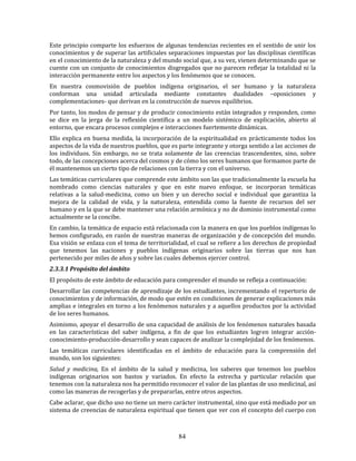 84
Este principio comparte los esfuerzos de algunas tendencias recientes en el sentido de unir los
conocimientos y de superar las artificiales separaciones impuestas por las disciplinas científicas
en el conocimiento de la naturaleza y del mundo social que, a su vez, vienen determinando que se
cuente con un conjunto de conocimientos disgregados que no parecen reflejar la totalidad ni la
interacción permanente entre los aspectos y los fenómenos que se conocen.
En nuestra cosmovisión de pueblos indígena originarios, el ser humano y la naturaleza
conforman una unidad articulada mediante constantes dualidades –oposiciones y
complementaciones- que derivan en la construcción de nuevos equilibrios.
Por tanto, los modos de pensar y de producir conocimiento están integrados y responden, como
se dice en la jerga de la reflexión científica a un modelo sistémico de explicación, abierto al
entorno, que encara procesos complejos e interacciones fuertemente dinámicas.
Ello explica en buena medida, la incorporación de la espiritualidad en prácticamente todos los
aspectos de la vida de nuestros pueblos, que es parte integrante y otorga sentido a las acciones de
los individuos. Sin embargo, no se trata solamente de las creencias trascendentes, sino, sobre
todo, de las concepciones acerca del cosmos y de cómo los seres humanos que formamos parte de
él mantenemos un cierto tipo de relaciones con la tierra y con el universo.
Las temáticas curriculares que comprende este ámbito son las que tradicionalmente la escuela ha
nombrado como ciencias naturales y que en este nuevo enfoque, se incorporan temáticas
relativas a la salud-medicina, como un bien y un derecho social e individual que garantiza la
mejora de la calidad de vida, y la naturaleza, entendida como la fuente de recursos del ser
humano y en la que se debe mantener una relación armónica y no de dominio instrumental como
actualmente se la concibe.
En cambio, la temática de espacio está relacionada con la manera en que los pueblos indígenas lo
hemos configurado, en razón de nuestras maneras de organización y de concepción del mundo.
Esa visión se enlaza con el tema de territorialidad, el cual se refiere a los derechos de propiedad
que tenemos las naciones y pueblos indígenas originarios sobre las tierras que nos han
pertenecido por miles de años y sobre las cuales debemos ejercer control.
2.3.3.1 Propósito del ámbito
El propósito de este ámbito de educación para comprender el mundo se refleja a continuación:
Desarrollar las competencias de aprendizaje de los estudiantes, incrementando el repertorio de
conocimientos y de información, de modo que estén en condiciones de generar explicaciones más
amplias e integrales en torno a los fenómenos naturales y a aquellos productos por la actividad
de los seres humanos.
Asimismo, apoyar el desarrollo de una capacidad de análisis de los fenómenos naturales basada
en las características del saber indígena, a fin de que los estudiantes logren integrar acción-
conocimiento-producción-desarrollo y sean capaces de analizar la complejidad de los fenómenos.
Las temáticas curriculares identificadas en el ámbito de educación para la comprensión del
mundo, son los siguientes:
Salud y medicina, En el ámbito de la salud y medicina, los saberes que tenemos los pueblos
indígenas originarios son bastos y variados. En efecto la estrecha y particular relación que
tenemos con la naturaleza nos ha permitido reconocer el valor de las plantas de uso medicinal, así
como las maneras de recogerlas y de prepararlas, entre otros aspectos.
Cabe aclarar, que dicho uso no tiene un mero carácter instrumental, sino que está mediado por un
sistema de creencias de naturaleza espiritual que tienen que ver con el concepto del cuerpo con
 
