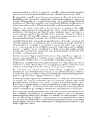 85
su mantenimiento y su equilibrio. Por tanto, entre los pueblos indígenas originarios, asociada al
conocimiento de la medicina natural está la cosmovisión sobre vida, muerte, cuerpo y salud.
En esta temática curricular, se inscriben esos conocimientos y valores, los cuales tienen la
finalidad de orientar los contenidos específicos y los objetivos de aprendizaje y de reconocer que
la salud está relacionada con el conocimiento del cuerpo y de la naturaleza, tanto física como
espiritual, con la influencia de los cambios naturales, con la actividad de los seres humanos y con
el mantenimiento homeostático del funcionamiento de las propiedades vitales del organismo.
Naturaleza, este ámbito temático alude a los conocimientos acumulados por los pueblos
indígenas originarios en torno al mundo natural, a sus recursos y a sus transformaciones. Dicho
conocimiento está condicionado por el tipo de relación establecido entre el ser humano y el
mundo natural, que deja de ser instrumental y adquiere un carácter recíproco, de respeto y de
preservación. Para ello, los pueblos indígenas han necesitado un gran conocimiento sobre la
manera en que la naturaleza “se expresa” a través de distintos fenómenos.
Así, la identificación de los cambios climáticos para la siembra y la cosecha, requieren de tales
conocimientos para “leer” los fenómenos y actuar en consecuencia. Sin embargo, no se trata de
una actividad pasiva o contemplativa con la naturaleza, sino que, en la medida en que se hace uso
de sus recursos, se trata de una actividad esencialmente transformadora, con la cualidad de
mantener el equilibrio y de dar sostenibilidad al uso de los recursos. Esta temática curricular
incorpora tales conocimientos y concepciones para orientar la selección y tratamiento de los
contenidos en las asignaturas específicas.
Espacio, los pueblos indígenas originarios tenemos una forma específica de comprender el
espacio en general asociada a la concepción sobre la naturaleza. Dicha visión del espacio se
relaciona con las actividades vitales y con las actividades en tránsito y de propiedad.
Ciertamente, la concepción del espacio es una representación de la vida y del cosmos. Se trata de
explicaciones en torno a lo circundante, así como al papel que debemos cumplir. Por ello, tal
concepción no está desligada de nuestra vida social y el uso que hacemos del espacio.
En consecuencia esta temática curricular incluye nuestras concepciones y nuestros
conocimientos, usos y transformaciones del espacio, es decir, abarca la manera que tenemos de
movernos en el espacio, los límites sobre los cuales habitamos, los fenómenos en los que creemos
y el modo en que nos hacemos cargo y transformamos el espacio.
Territorio, es uno de los aspectos más importantes de la vida de la NPIOs, por razones históricas y
de existencia, está claro que, sin territorio una nación cualquiera no puede realizar ningún
proyecto sólido para desarrollarse y vivir como tal. Las razones de orden histórico sobre la que se
funda el tema de la propiedad sobre la tierra y el territorio están basadas en el carácter originario
de los pueblos indígenas. La violenta colonización y los sucesivos procesos de despojo que hemos
sufrido han determinado que los indígenas reivindiquemos permanentemente su recuperación.
Dicha recuperación no se fundamente solo en las necesidades económicas o de subsistencia, sino
que se inscriben en el contexto de las posibilidades de legitimidad social y de oportunidad
histórica de plantear, ofrecer y realizar cambios en la estructura del Estado, con el fin de hacerlo
más justo y equitativo y de recuperar la dirección y la decisión del propio futuro. Por tanto, en
esta temática curricular, se incorporan tanto los temas de propiedad histórica del territorio de los
pueblos indígenas como las maneras de administración y de organización desarrolladas, al igual
que las proyecciones a futuro.
 
