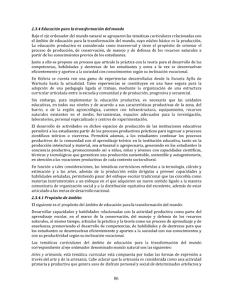 86
2.3.4 Educación para la transformación del mundo
Bajo el eje ordenador del mundo natural se agruparon las temáticas curriculares relacionadas con
el ámbito de educación para la transformación del mundo, cuyo núcleo básico es la producción.
La educación productiva es considerada como transversal y tiene el propósito de orientar el
proceso de producción, de conservación, de manejo y de defensa de los recursos naturales a
partir de los conocimientos previos de los estudiantes.
Junto a ello se propone un proceso que articule la práctica con la teoría para el desarrollo de las
competencias, habilidades y destrezas de los estudiantes y estos a la vez se desenvuelvan
eficientemente y aporten a la sociedad con conocimientos según su inclinación vocacional.
En Bolivia se cuenta con una gama de experiencias desarrolladas desde la Escuela Ayllu de
Warisata hasta la actualidad. Tales experiencias se constituyen en una base segura para la
adopción de una pedagogía ligada al trabajo, mediante la organización de una estructura
curricular articulada entre la escuela y comunidad y de producción, progresiva y secuencial.
Sin embargo, para implementar la educación productiva, es necesario que las unidades
educativas, en todos sus niveles y de acuerdo a sus características productivas de la zona, del
barrio, o de la región agroecológica, cuenten con infraestructura, equipamiento, recursos
naturales existentes en el medio, herramientas, espacios adecuados para la investigación,
laboratorios, personal especializado y centros de experimentación.
El desarrollo de actividades en dichos espacios de producción de las instituciones educativas
permitirá a los estudiantes partir de los procesos productivos prácticos para ingresar a procesos
científicos teóricos o viceversa. Permitirá además, a los estudiantes combinar los procesos
productivos de la comunidad con el aprendizaje teórico en la institución educativa, tanto en la
producción intelectual y material, sea artesanal o agropecuaria, generando en los estudiantes la
conciencia productiva, promocionando así a niños, niñas y jóvenes con capacidades científicas,
técnicas y tecnológicas que garanticen una producción sustentable, sostenible y autogestionaria,
en atención a las vocaciones productivas de cada contexto sociocultural.
En función a tales consideraciones, las temáticas curriculares referidas a la tecnología, cálculo y
estimación y a las artes, además de la producción están dirigidas a proveer capacidades y
habilidades señaladas, permitiendo pasar del enfoque escolar tradicional que las concebía como
materias instrumentales a un enfoque en el que adquieren un nuevo sentido ligado a la manera
comunitaria de organización social y a la distribución equitativa del excedente, además de estar
articulado a las metas de desarrollo nacional.
2.3.4.1 Propósito de ámbito
El siguiente es el propósito del ámbito de educación para la transformación del mundo:
Desarrollar capacidades y habilidades relacionadas con la actividad productiva como parte del
aprendizaje escolar, en el marco de la conservación, del manejo y defensa de los recursos
naturales, al mismo tiempo, articular la práctica y la teoría como un proceso de aprendizaje y de
enseñanza, promoviendo el desarrollo de competencias, de habilidades y de destrezas para que
los estudiantes se desenvuelvan eficientemente y aporten a la sociedad con sus conocimientos y
con su productividad según su inclinación vocacional.
Las temáticas curriculares del ámbito de educación para la transformación del mundo
correspondiente al eje ordenador denominado mundo natural son las siguientes:
Artes y artesanía, está temática curricular está compuesta por todas las formas de expresión a
través del arte y de la artesanía. Cabe aclarar que la artesanía es considerada como una actividad
primaria y productiva que genera usos de disfrute personal y social de determinados artefactos y
 