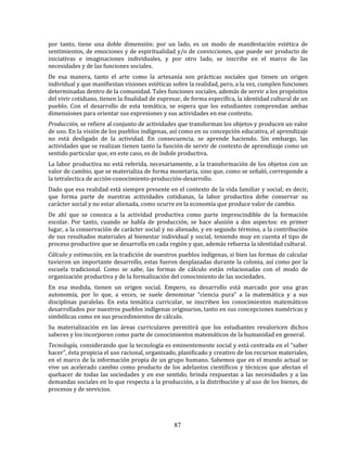 87
por tanto, tiene una doble dimensión: por un lado, es un modo de manifestación estética de
sentimientos, de emociones y de espiritualidad y/o de convicciones, que puede ser producto de
iniciativas e imaginaciones individuales, y por otro lado, se inscribe en el marco de las
necesidades y de las funciones sociales.
De esa manera, tanto el arte como la artesanía son prácticas sociales que tienen un origen
individual y que manifiestan visiones estéticas sobre la realidad, pero, a la vez, cumplen funciones
determinadas dentro de la comunidad. Tales funciones sociales, además de servir a los propósitos
del vivir cotidiano, tienen la finalidad de expresar, de forma específica, la identidad cultural de un
pueblo. Con el desarrollo de esta temática, se espera que los estudiantes comprendan ambas
dimensiones para orientar sus expresiones y sus actividades en ese contexto.
Producción, se refiere al conjunto de actividades que transforman los objetos y producen un valor
de uso. En la visión de los pueblos indígenas, así como en su concepción educativa, el aprendizaje
no está desligado de la actividad. En consecuencia, se aprende haciendo. Sin embargo, las
actividades que se realizan tienen tanto la función de servir de contexto de aprendizaje como un
sentido particular que, en este caso, es de índole productiva.
La labor productiva no está referida, necesariamente, a la transformación de los objetos con un
valor de cambio, que se materializa de forma monetaria, sino que, como se señaló, corresponde a
la tetralectica de acción-conocimiento-producción-desarrollo.
Dado que esa realidad está siempre presente en el contexto de la vida familiar y social; es decir,
que forma parte de nuestras actividades cotidianas, la labor productiva debe conservar su
carácter social y no estar alienada, como ocurre en la economía que produce valor de cambio.
De ahí que se conozca a la actividad productiva como parte imprescindible de la formación
escolar. Por tanto, cuando se habla de producción, se hace alusión a dos aspectos: en primer
lugar, a la conservación de carácter social y no alienado, y en segundo término, a la contribución
de sus resultados materiales al bienestar individual y social, teniendo muy en cuenta el tipo de
proceso productivo que se desarrolla en cada región y que, además refuerza la identidad cultural.
Cálculo y estimación, en la tradición de nuestros pueblos indígenas, si bien las formas de calcular
tuvieron un importante desarrollo, estas fueron desplazadas durante la colonia, así como por la
escuela tradicional. Como se sabe, las formas de cálculo están relacionadas con el modo de
organización productiva y de la formalización del conocimiento de las sociedades.
En esa medida, tienen un origen social. Empero, su desarrollo está marcado por una gran
autonomía, por lo que, a veces, se suele denominar “ciencia pura” a la matemática y a sus
disciplinas paralelas. En esta temática curricular, se inscriben los conocimientos matemáticos
desarrollados por nuestros pueblos indígenas originarios, tanto en sus concepciones numéricas y
simbólicas como en sus procedimientos de cálculo.
Su materialización en las áreas curriculares permitirá que los estudiantes revaloricen dichos
saberes y los incorporen como parte de conocimientos matemáticos de la humanidad en general.
Tecnología, considerando que la tecnología es eminentemente social y está centrada en el “saber
hacer”, ésta propicia el uso racional, organizado, planificado y creativo de los recursos materiales,
en el marco de la información propia de un grupo humano. Sabemos que en el mundo actual se
vive un acelerado cambio como producto de los adelantos científicos y técnicos que afectan el
quehacer de todas las sociedades y en ese sentido, brinda respuestas a las necesidades y a las
demandas sociales en lo que respecta a la producción, a la distribución y al uso de los bienes, de
procesos y de servicios.
 