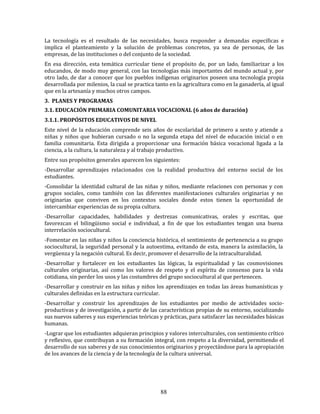 88
La tecnología es el resultado de las necesidades, busca responder a demandas específicas e
implica el planteamiento y la solución de problemas concretos, ya sea de personas, de las
empresas, de las instituciones o del conjunto de la sociedad.
En esa dirección, esta temática curricular tiene el propósito de, por un lado, familiarizar a los
educandos, de modo muy general, con las tecnologías más importantes del mundo actual y, por
otro lado, de dar a conocer que los pueblos indígenas originarios poseen una tecnología propia
desarrollada por milenios, la cual se practica tanto en la agricultura como en la ganadería, al igual
que en la artesanía y muchos otros campos.
3. PLANES Y PROGRAMAS
3.1. EDUCACIÓN PRIMARIA COMUNITARIA VOCACIONAL (6 años de duración)
3.1.1. PROPÓSITOS EDUCATIVOS DE NIVEL
Este nivel de la educación comprende seis años de escolaridad de primero a sexto y atiende a
niñas y niños que hubieran cursado o no la segunda etapa del nivel de educación inicial o en
familia comunitaria. Esta dirigida a proporcionar una formación básica vocacional ligada a la
ciencia, a la cultura, la naturaleza y al trabajo productivo.
Entre sus propósitos generales aparecen los siguientes:
-Desarrollar aprendizajes relacionados con la realidad productiva del entorno social de los
estudiantes.
-Consolidar la identidad cultural de las niñas y niños, mediante relaciones con personas y con
grupos sociales, como también con las diferentes manifestaciones culturales originarias y no
originarias que conviven en los contextos sociales donde estos tienen la oportunidad de
intercambiar experiencias de su propia cultura.
-Desarrollar capacidades, habilidades y destrezas comunicativas, orales y escritas, que
favorezcan el bilingüismo social e individual, a fin de que los estudiantes tengan una buena
interrelación sociocultural.
-Fomentar en las niñas y niños la conciencia histórica, el sentimiento de pertenencia a su grupo
sociocultural, la seguridad personal y la autoestima, evitando de esta, manera la asimilación, la
vergüenza y la negación cultural. Es decir, promover el desarrollo de la intraculturalidad.
-Desarrollar y fortalecer en los estudiantes las lógicas, la espiritualidad y las cosmovisiones
culturales originarias, así como los valores de respeto y el espíritu de consenso para la vida
cotidiana, sin perder los usos y las costumbres del grupo sociocultural al que pertenecen.
-Desarrollar y construir en las niñas y niños los aprendizajes en todas las áreas humanísticas y
culturales definidas en la estructura curricular.
-Desarrollar y construir los aprendizajes de los estudiantes por medio de actividades socio-
productivas y de investigación, a partir de las características propias de su entorno, socializando
sus nuevos saberes y sus experiencias teóricas y prácticas, para satisfacer las necesidades básicas
humanas.
-Lograr que los estudiantes adquieran principios y valores interculturales, con sentimiento crítico
y reflexivo, que contribuyan a su formación integral, con respeto a la diversidad, permitiendo el
desarrollo de sus saberes y de sus conocimientos originarios y proyectándose para la apropiación
de los avances de la ciencia y de la tecnología de la cultura universal.
 