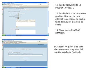 11. Escribir NOMBRE DE LA PREGUNTA y TEXTO 12. Escribir la lista de respuestas posibles (Después de cada alternativa de respuesta darle a tecla de RETURN o cambio de línea) 13. Clicar sobre GUARDAR CAMBIOS 14. Repetir los pasos 9-13 para elaborar nuevas preguntas del cuestionario hasta finalizarlo  