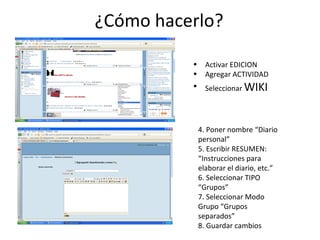 ¿Cómo hacerlo? Activar EDICION Agregar ACTIVIDAD Seleccionar  WIKI 4. Poner nombre “Diario personal” 5. Escribir RESUMEN: “Instrucciones para elaborar el diario, etc.” 6. Seleccionar TIPO “Grupos” 7. Seleccionar Modo Grupo “Grupos separados” 8. Guardar cambios 