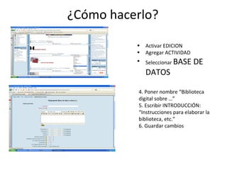 ¿Cómo hacerlo? Activar EDICION Agregar ACTIVIDAD Seleccionar  BASE DE DATOS 4. Poner nombre “Biblioteca digital sobre …” 5. Escribir INTRODUCCIÓN: “Instrucciones para elaborar la biblioteca, etc.” 6. Guardar cambios 