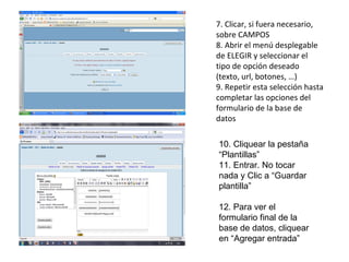 7. Clicar, si fuera necesario, sobre CAMPOS 8. Abrir el menú desplegable de ELEGIR y seleccionar el tipo de opción deseado (texto, url, botones, …) 9. Repetir esta selección hasta completar las opciones del formulario de la base de datos 10. Cliquear la pestaña “Plantillas” 11. Entrar. No tocar nada y Clic a “Guardar plantilla” 12. Para ver el formulario final de la base de datos, cliquear en “Agregar entrada” 