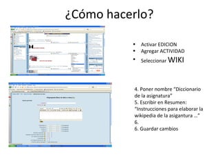 ¿Cómo hacerlo? Activar EDICION Agregar ACTIVIDAD Seleccionar  WIKI 4. Poner nombre “Diccionario de la asignatura” 5. Escribir en Resumen: “Instrucciones para elaborar la wikipedia de la asigantura …” 6.  6. Guardar cambios 