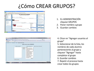 ¿Cómo CREAR GRUPOS? En ADMINISTRACIÓN cliquear GRUPOS Poner nombre a grupo Guardar cambios 4. Clicar en “Agregar usuarios al grupo” 5. Seleccionar de la lista, los nombres de cada alumno perteneciente al grupo y cliquear “Agregar” hasta completar el grupo 6. Guardar cambios 7. Repetir el proceso hasta crear todos los grupos 