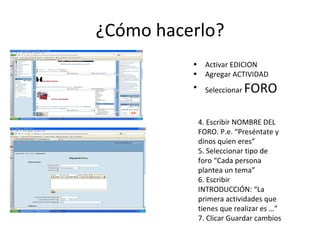 ¿Cómo hacerlo? Activar EDICION Agregar ACTIVIDAD Seleccionar  FORO 4. Escribir NOMBRE DEL FORO. P.e. “Preséntate y dinos quien eres” 5. Seleccionar tipo de foro “Cada persona plantea un tema” 6. Escribir INTRODUCCIÓN: “La primera actividades que tienes que realizar es …” 7. Clicar Guardar cambios 