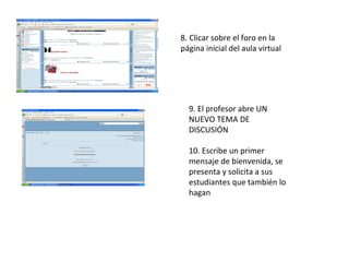 8. Clicar sobre el foro en la página inicial del aula virtual 9. El profesor abre UN NUEVO TEMA DE DISCUSIÓN 10. Escribe un primer mensaje de bienvenida, se presenta y solicita a sus estudiantes que también lo hagan 