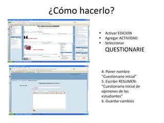 ¿Cómo hacerlo? Activar EDICION Agregar ACTIVIDAD Seleccionar  QUESTIONARIE 4. Poner nombre “Cuestionario inicial” 5. Escribir RESUMEN: “Cuestionario inicial de opiniones de los estudiantes” 6. Guardar cambios 