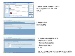 7. Clicar sobre el cuestionario en la página inicial del aula virtual 8. Clicar sobre PREGUNTAS 9. Seleccionar PREGUNTA Botones de radio Comprobar casillas Cuadro de texto - etc 10. Pulsar AÑADIR PREGUNTA DE ESTE TIPO 
