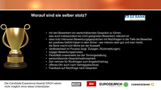 Die Candidate Experience Awards DACH wären
nicht möglich ohne diese Unterstützer:
Worauf sind sie selber stolz?
• mit den Bewerbern ein wertschätzendes Gespräch zu führen,
was auch insbesondere bei nicht geeigneten Bewerbern relevant ist
• dass trotz intensiven Bewerbungsgesprächen mit Nachfragen in die Tiefe die Bewerber
ein positives Gefühl haben in dem Sinne - war intensiv aber gut und man merkt,
die Bank macht sich Mühe bei der Auswahl
• Verlässlichkeit im Prozess (bzgl. Zusagen, Rückmeldungen)
• zügiger Bewerbungsprozess
• Flexibilität unsererseits bei der Termingestaltung
• wertschätzende Gesprächsatmosphäre
• Zeit nehmen für Rückfragen zum Angebot/Vertrag
• offenes Ohr auch nach Vertragsabschluss
• Feedback auf Nachfrage nach Gespräch
 