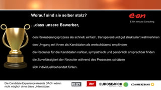 Die Candidate Experience Awards DACH wären
nicht möglich ohne diese Unterstützer:
Worauf sind sie selber stolz?
…dass unsere Bewerber,
den Rekrutierungsprozess als schnell, einfach, transparent und gut strukturiert wahrnehmen
den Umgang mit ihnen als Kandidaten als wertschätzend empfinden
die Recruiter für die Kandidaten nahbar, sympathisch und persönlich ansprechbar finden
die Zuverlässigkeit der Recruiter während des Prozesses schätzen
sich individuell behandelt fühlen.
 