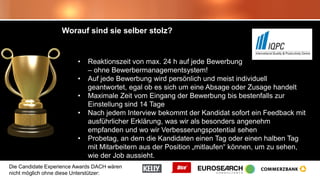 Die Candidate Experience Awards DACH wären
nicht möglich ohne diese Unterstützer:
Worauf sind sie selber stolz?
• Reaktionszeit von max. 24 h auf jede Bewerbung
– ohne Bewerbermanagementsystem!
• Auf jede Bewerbung wird persönlich und meist individuell
geantwortet, egal ob es sich um eine Absage oder Zusage handelt
• Maximale Zeit vom Eingang der Bewerbung bis bestenfalls zur
Einstellung sind 14 Tage
• Nach jedem Interview bekommt der Kandidat sofort ein Feedback mit
ausführlicher Erklärung, was wir als besonders angenehm
empfanden und wo wir Verbesserungspotential sehen
• Probetag, an dem die Kandidaten einen Tag oder einen halben Tag
mit Mitarbeitern aus der Position „mitlaufen“ können, um zu sehen,
wie der Job aussieht.
 