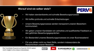 Die Candidate Experience Awards DACH wären
nicht möglich ohne diese Unterstützer:
Worauf sind sie selber stolz?
• Wir haben standardisierte und schnelle Bewerbungsprozesse
• Wir treffen profunde und schnelle Entscheidungen
• Unsere Bewerbungsprozesse werden transparent unseren Bewerbern
kommuniziert.
• Wir geben unseren Kandidaten ein zeitnahes und qualifiziertes Feedback zu
den geführten Bewerbungsgesprächen
• Ein Bestandteil unseres Bewerbungsprozesses ist unser Businessabend
• Für uns zählen nicht nur Hard Skills, sondern insbesondere die
Persönlichkeit unserer Bewerber
 
