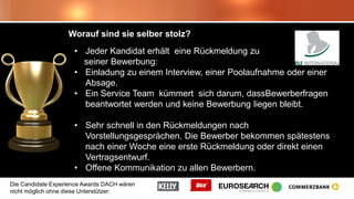 Die Candidate Experience Awards DACH wären
nicht möglich ohne diese Unterstützer:
Worauf sind sie selber stolz?
• Jeder Kandidat erhält eine Rückmeldung zu
seiner Bewerbung:
• Einladung zu einem Interview, einer Poolaufnahme oder einer
Absage.
• Ein Service Team kümmert sich darum, dassBewerberfragen
beantwortet werden und keine Bewerbung liegen bleibt.
• Sehr schnell in den Rückmeldungen nach
Vorstellungsgesprächen. Die Bewerber bekommen spätestens
nach einer Woche eine erste Rückmeldung oder direkt einen
Vertragsentwurf.
• Offene Kommunikation zu allen Bewerbern.
 