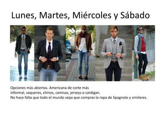 Lunes, Martes, Miércoles y Sábado




Opciones más abiertas. Americana de corte más
informal, vaqueros, chinos, camisas, jerseys o cardigan.
No hace falta que todo el mundo sepa que compras la ropa de Spagnolo y similares.
 