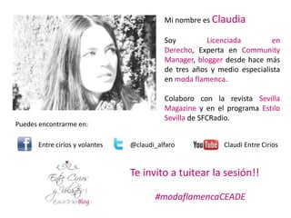 Mi nombre es Claudia

                                          Soy         Licenciada        en
                                          Derecho, Experta en Community
                                          Manager, blogger desde hace más
                                          de tres años y medio especialista
                                          en moda flamenca.

                                          Colaboro con la revista Sevilla
                                          Magazine y en el programa Estilo
                                          Sevilla de SFCRadio.
Puedes encontrarme en:

      Entre cirios y volantes   @claudi_alfaro             Claudi Entre Cirios


                                Te invito a tuitear la sesión!!

                                       #modaflamencaCEADE
 