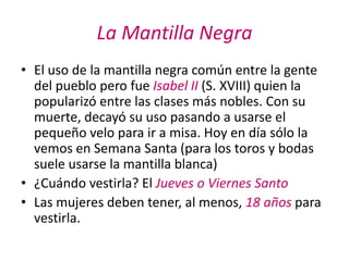 La Mantilla Negra
• El uso de la mantilla negra común entre la gente
  del pueblo pero fue Isabel II (S. XVIII) quien la
  popularizó entre las clases más nobles. Con su
  muerte, decayó su uso pasando a usarse el
  pequeño velo para ir a misa. Hoy en día sólo la
  vemos en Semana Santa (para los toros y bodas
  suele usarse la mantilla blanca)
• ¿Cuándo vestirla? El Jueves o Viernes Santo
• Las mujeres deben tener, al menos, 18 años para
  vestirla.
 