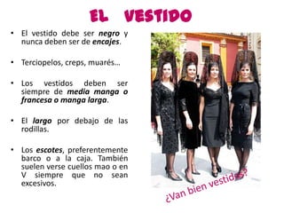 El Vestido
• El vestido debe ser negro y
  nunca deben ser de encajes.

• Terciopelos, creps, muarés…

• Los vestidos deben ser
  siempre de media manga o
  francesa o manga larga.

• El largo por debajo de las
  rodillas.

• Los escotes, preferentemente
  barco o a la caja. También
  suelen verse cuellos mao o en
  V siempre que no sean
  excesivos.
 