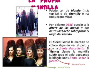La propia
 mantilla ser
     • Puede       de blonda (más
        tupida) o de chantilly o tul
        (más económica)

      • Por delante DEBE quedar a la
        altura de las manos y por
        detrás NO debe sobrepasar el
        largo del vestido.

      • El Jueves Santo la mantilla se
        coloca dejando ver el pelo y
        con la frente descubierta. El
        Viernes Santo la mantilla
        cubre todo el pelo quedando
        la blonda unos 2 cms sobre la
        frente.
                             Viernes Santo
              Jueves Santo
 