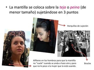 • La mantilla se coloca sobre la teja o peina (de
  menor tamaño) sujetándose en 3 puntos


                                                   Horquillas de sujeción




                Alfileres en los hombros para que la mantilla
                no “vuele” cuando se anda o hace aire y para        Broche
                que no le pese a la mujer que la está usando.
 