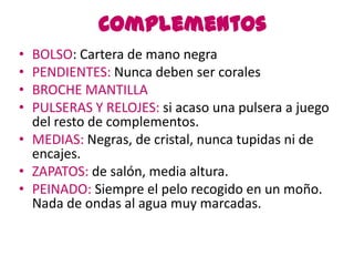 Complementos
• BOLSO: Cartera de mano negra
• PENDIENTES: Nunca deben ser corales
• BROCHE MANTILLA
• PULSERAS Y RELOJES: si acaso una pulsera a juego
  del resto de complementos.
• MEDIAS: Negras, de cristal, nunca tupidas ni de
  encajes.
• ZAPATOS: de salón, media altura.
• PEINADO: Siempre el pelo recogido en un moño.
  Nada de ondas al agua muy marcadas.
 